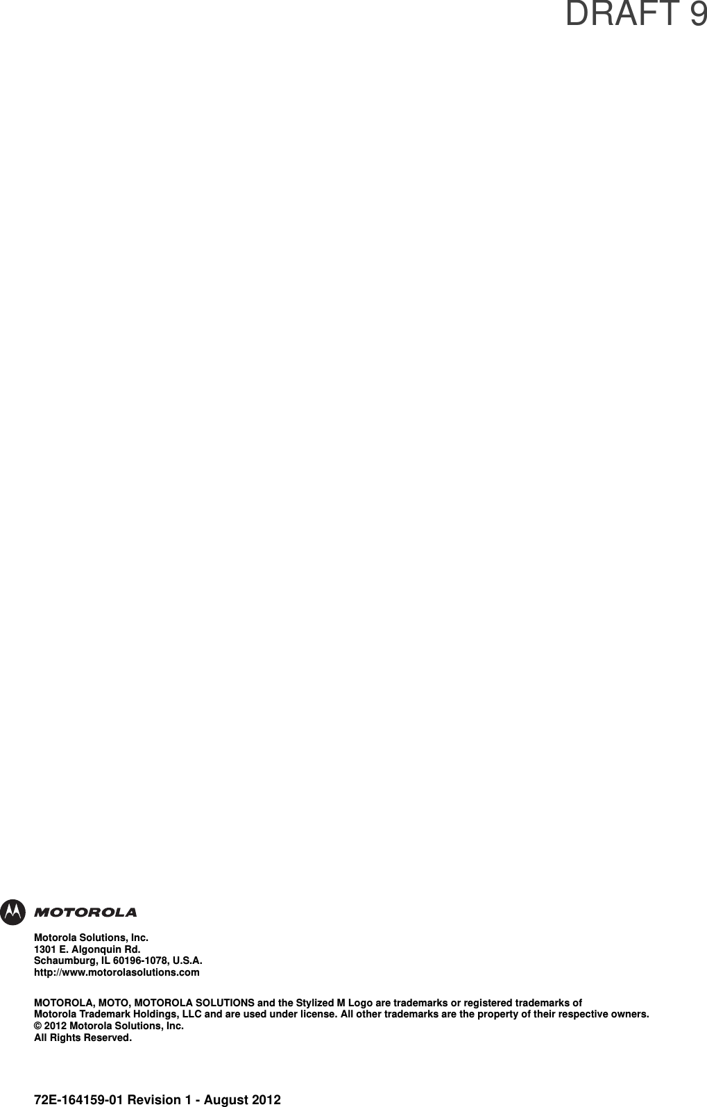DRAFT 972E-164159-01 Revision 1 - August 2012Motorola Solutions, Inc.1301 E. Algonquin Rd.Schaumburg, IL 60196-1078, U.S.A.http://www.motorolasolutions.comMOTOROLA, MOTO, MOTOROLA SOLUTIONS and the Stylized M Logo are trademarks or registered trademarks of Motorola Trademark Holdings, LLC and are used under license. All other trademarks are the property of their respective owners.© 2012 Motorola Solutions, Inc. All Rights Reserved.