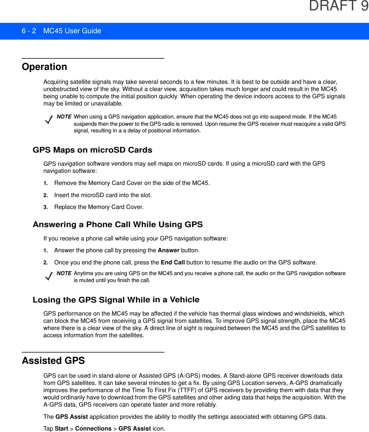 DRAFT 96 - 2 MC45 User GuideOperationAcquiring satellite signals may take several seconds to a few minutes. It is best to be outside and have a clear, unobstructed view of the sky. Without a clear view, acquisition takes much longer and could result in the MC45 being unable to compute the initial position quickly. When operating the device indoors access to the GPS signals may be limited or unavailable. GPS Maps on microSD CardsGPS navigation software vendors may sell maps on microSD cards. If using a microSD card with the GPS navigation software:1. Remove the Memory Card Cover on the side of the MC45.2. Insert the microSD card into the slot.3. Replace the Memory Card Cover.Answering a Phone Call While Using GPSIf you receive a phone call while using your GPS navigation software:1. Answer the phone call by pressing the Answer button.2. Once you end the phone call, press the End Call button to resume the audio on the GPS software.Losing the GPS Signal While in a VehicleGPS performance on the MC45 may be affected if the vehicle has thermal glass windows and windshields, which can block the MC45 from receiving a GPS signal from satellites. To improve GPS signal strength, place the MC45 where there is a clear view of the sky. A direct line of sight is required between the MC45 and the GPS satellites to access information from the satellites.Assisted GPSGPS can be used in stand-alone or Assisted GPS (A-GPS) modes. A Stand-alone GPS receiver downloads data from GPS satellites. It can take several minutes to get a fix. By using GPS Location servers, A-GPS dramatically improves the performance of the Time To First Fix (TTFF) of GPS receivers by providing them with data that they would ordinarily have to download from the GPS satellites and other aiding data that helps the acquisition. With the A-GPS data, GPS receivers can operate faster and more reliably.The GPS Assist application provides the ability to modify the settings associated with obtaining GPS data.Tap  Start &gt; Connections &gt; GPS Assist icon.NOTEWhen using a GPS navigation application, ensure that the MC45 does not go into suspend mode. If the MC45 suspends then the power to the GPS radio is removed. Upon resume the GPS receiver must reacquire a valid GPS signal, resulting in a a delay of positional information.NOTEAnytime you are using GPS on the MC45 and you receive a phone call, the audio on the GPS navigation software is muted until you finish the call.