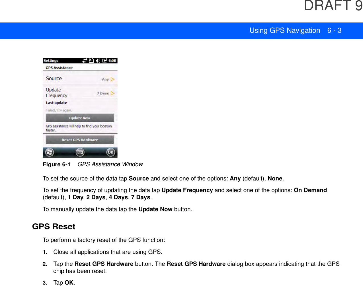 DRAFT 9Using GPS Navigation 6 - 3Figure 6-1    GPS Assistance WindowTo set the source of the data tap Source and select one of the options: Any (default), None.To set the frequency of updating the data tap Update Frequency and select one of the options: On Demand (default), 1 Day, 2 Days, 4 Days, 7 Days.To manually update the data tap the Update Now button.GPS ResetTo perform a factory reset of the GPS function:1. Close all applications that are using GPS.2. Tap the Reset GPS Hardware button. The Reset GPS Hardware dialog box appears indicating that the GPS chip has been reset.3. Tap  OK.