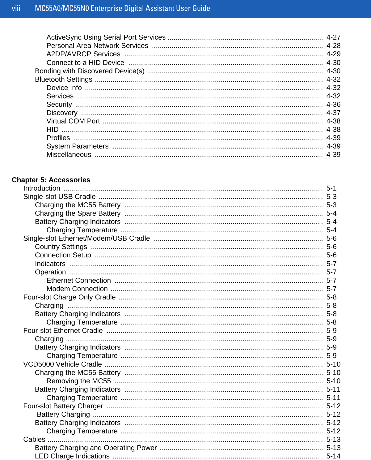 viii MC55A0/MC55N0 Enterprise Digital Assistant User GuideActiveSync Using Serial Port Services ...............................................................................  4-27Personal Area Network Services  .......................................................................................  4-28A2DP/AVRCP Services  .....................................................................................................  4-29Connect to a HID Device  ...................................................................................................  4-30Bonding with Discovered Device(s)  .........................................................................................  4-30Bluetooth Settings ....................................................................................................................  4-32Device Info  .........................................................................................................................  4-32Services .............................................................................................................................  4-32Security ..............................................................................................................................  4-36Discovery ...........................................................................................................................  4-37Virtual COM Port ................................................................................................................  4-38HID .....................................................................................................................................  4-38Profiles ...............................................................................................................................  4-39System Parameters  ...........................................................................................................  4-39Miscellaneous ....................................................................................................................  4-39Chapter 5: AccessoriesIntroduction ....................................................................................................................................  5-1Single-slot USB Cradle  ..................................................................................................................  5-3Charging the MC55 Battery  .....................................................................................................  5-3Charging the Spare Battery  .....................................................................................................  5-4Battery Charging Indicators  .....................................................................................................  5-4Charging Temperature .......................................................................................................  5-4Single-slot Ethernet/Modem/USB Cradle  ......................................................................................  5-6Country Settings  ......................................................................................................................  5-6Connection Setup  ....................................................................................................................  5-6Indicators .................................................................................................................................  5-7Operation .................................................................................................................................  5-7Ethernet Connection  ..........................................................................................................  5-7Modem Connection ............................................................................................................  5-7Four-slot Charge Only Cradle ........................................................................................................  5-8Charging ..................................................................................................................................  5-8Battery Charging Indicators  .....................................................................................................  5-8Charging Temperature .......................................................................................................  5-8Four-slot Ethernet Cradle  ..............................................................................................................  5-9Charging ..................................................................................................................................  5-9Battery Charging Indicators  .....................................................................................................  5-9Charging Temperature .......................................................................................................  5-9VCD5000 Vehicle Cradle ...............................................................................................................  5-10Charging the MC55 Battery  .....................................................................................................  5-10Removing the MC55  ..........................................................................................................  5-10Battery Charging Indicators  .....................................................................................................  5-11Charging Temperature .......................................................................................................  5-11Four-slot Battery Charger  ..............................................................................................................  5-12 Battery Charging .....................................................................................................................  5-12Battery Charging Indicators  .....................................................................................................  5-12Charging Temperature .......................................................................................................  5-12Cables ............................................................................................................................................  5-13Battery Charging and Operating Power ...................................................................................  5-13LED Charge Indications ...........................................................................................................  5-14