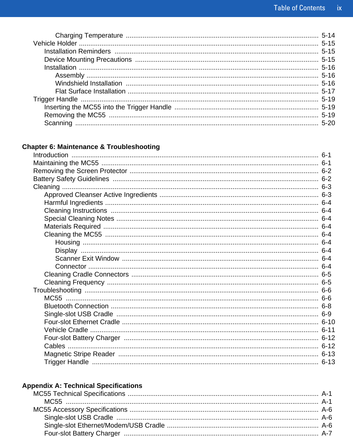 Table of Contents ixCharging Temperature .......................................................................................................  5-14Vehicle Holder ................................................................................................................................  5-15Installation Reminders  .............................................................................................................  5-15Device Mounting Precautions  ..................................................................................................  5-15Installation ................................................................................................................................  5-16Assembly ............................................................................................................................  5-16Windshield Installation  .......................................................................................................  5-16Flat Surface Installation ......................................................................................................  5-17Trigger Handle  ...............................................................................................................................  5-19Inserting the MC55 into the Trigger Handle  .............................................................................  5-19Removing the MC55  ................................................................................................................  5-19Scanning ..................................................................................................................................  5-20Chapter 6: Maintenance &amp; TroubleshootingIntroduction ....................................................................................................................................  6-1Maintaining the MC55 ....................................................................................................................  6-1Removing the Screen Protector .....................................................................................................  6-2Battery Safety Guidelines  ..............................................................................................................  6-2Cleaning .........................................................................................................................................  6-3Approved Cleanser Active Ingredients .....................................................................................  6-3Harmful Ingredients ..................................................................................................................  6-4Cleaning Instructions  ...............................................................................................................  6-4Special Cleaning Notes ............................................................................................................  6-4Materials Required ...................................................................................................................  6-4Cleaning the MC55  ..................................................................................................................  6-4Housing ..............................................................................................................................  6-4Display ...............................................................................................................................  6-4Scanner Exit Window .........................................................................................................  6-4Connector ...........................................................................................................................  6-4Cleaning Cradle Connectors ....................................................................................................  6-5Cleaning Frequency .................................................................................................................  6-5Troubleshooting .............................................................................................................................  6-6MC55 .......................................................................................................................................  6-6Bluetooth Connection ...............................................................................................................  6-8Single-slot USB Cradle  ............................................................................................................  6-9Four-slot Ethernet Cradle .........................................................................................................  6-10Vehicle Cradle ..........................................................................................................................  6-11Four-slot Battery Charger  ........................................................................................................  6-12Cables ......................................................................................................................................  6-12Magnetic Stripe Reader  ...........................................................................................................  6-13Trigger Handle  .........................................................................................................................  6-13Appendix A: Technical SpecificationsMC55 Technical Specifications ......................................................................................................  A-1MC55 .......................................................................................................................................  A-1MC55 Accessory Specifications .....................................................................................................  A-6Single-slot USB Cradle  ............................................................................................................  A-6Single-slot Ethernet/Modem/USB Cradle .................................................................................  A-6Four-slot Battery Charger  ........................................................................................................  A-7
