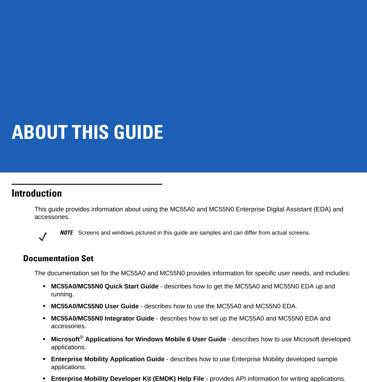 ABOUT THIS GUIDEIntroductionThis guide provides information about using the MC55A0 and MC55N0 Enterprise Digital Assistant (EDA) and accessories.Documentation SetThe documentation set for the MC55A0 and MC55N0 provides information for specific user needs, and includes:•MC55A0/MC55N0 Quick Start Guide - describes how to get the MC55A0 and MC55N0 EDA up and running.•MC55A0/MC55N0 User Guide - describes how to use the MC55A0 and MC55N0 EDA.•MC55A0/MC55N0 Integrator Guide - describes how to set up the MC55A0 and MC55N0 EDA and accessories.•Microsoft® Applications for Windows Mobile 6 User Guide - describes how to use Microsoft developed applications.•Enterprise Mobility Application Guide - describes how to use Enterprise Mobility developed sample applications.•Enterprise Mobility Developer Kit (EMDK) Help File - provides API information for writing applications.NOTE Screens and windows pictured in this guide are samples and can differ from actual screens.