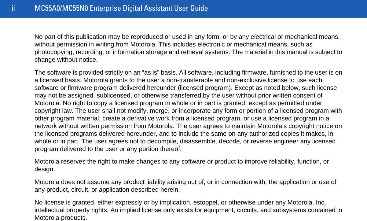 ii MC55A0/MC55N0 Enterprise Digital Assistant User GuideNo part of this publication may be reproduced or used in any form, or by any electrical or mechanical means, without permission in writing from Motorola. This includes electronic or mechanical means, such as photocopying, recording, or information storage and retrieval systems. The material in this manual is subject to change without notice.The software is provided strictly on an “as is” basis. All software, including firmware, furnished to the user is on a licensed basis. Motorola grants to the user a non-transferable and non-exclusive license to use each software or firmware program delivered hereunder (licensed program). Except as noted below, such license may not be assigned, sublicensed, or otherwise transferred by the user without prior written consent of Motorola. No right to copy a licensed program in whole or in part is granted, except as permitted under copyright law. The user shall not modify, merge, or incorporate any form or portion of a licensed program with other program material, create a derivative work from a licensed program, or use a licensed program in a network without written permission from Motorola. The user agrees to maintain Motorola’s copyright notice on the licensed programs delivered hereunder, and to include the same on any authorized copies it makes, in whole or in part. The user agrees not to decompile, disassemble, decode, or reverse engineer any licensed program delivered to the user or any portion thereof.Motorola reserves the right to make changes to any software or product to improve reliability, function, or design.Motorola does not assume any product liability arising out of, or in connection with, the application or use of any product, circuit, or application described herein.No license is granted, either expressly or by implication, estoppel, or otherwise under any Motorola, Inc., intellectual property rights. An implied license only exists for equipment, circuits, and subsystems contained in Motorola products.