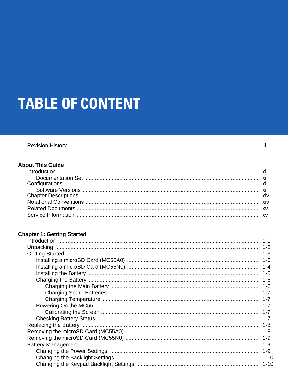 TABLE OF CONTENTRevision History..............................................................................................................................  iiiAbout This GuideIntroduction .....................................................................................................................................  xiDocumentation Set ...................................................................................................................  xiConfigurations.................................................................................................................................  xiiSoftware Versions.....................................................................................................................  xiiChapter Descriptions ......................................................................................................................  xivNotational Conventions...................................................................................................................  xivRelated Documents ........................................................................................................................  xvService Information.........................................................................................................................  xvChapter 1: Getting StartedIntroduction ....................................................................................................................................  1-1Unpacking ......................................................................................................................................  1-2Getting Started ...............................................................................................................................  1-3Installing a microSD Card (MC55A0) .......................................................................................  1-3Installing a microSD Card (MC55N0) .......................................................................................  1-4Installing the Battery  ................................................................................................................  1-5Charging the Battery  ................................................................................................................  1-6Charging the Main Battery  .................................................................................................  1-6Charging Spare Batteries ...................................................................................................  1-7Charging Temperature .......................................................................................................  1-7Powering On the MC55 ............................................................................................................  1-7Calibrating the Screen ........................................................................................................ 1-7Checking Battery Status  ..........................................................................................................  1-7Replacing the Battery .....................................................................................................................  1-8Removing the microSD Card (MC55A0) ........................................................................................  1-8Removing the microSD Card (MC55N0) ........................................................................................  1-9Battery Management ......................................................................................................................  1-9Changing the Power Settings  ..................................................................................................  1-9Changing the Backlight Settings  ..............................................................................................  1-10Changing the Keypad Backlight Settings .................................................................................  1-10