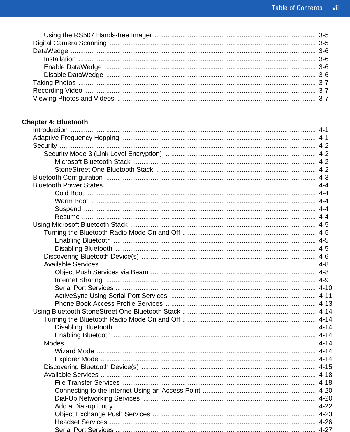 Table of Contents viiUsing the RS507 Hands-free Imager .......................................................................................  3-5Digital Camera Scanning  ...............................................................................................................  3-5DataWedge ....................................................................................................................................  3-6Installation ................................................................................................................................  3-6Enable DataWedge ..................................................................................................................  3-6Disable DataWedge  .................................................................................................................  3-6Taking Photos ................................................................................................................................  3-7Recording Video  ............................................................................................................................  3-7Viewing Photos and Videos  ...........................................................................................................  3-7Chapter 4: BluetoothIntroduction ....................................................................................................................................  4-1Adaptive Frequency Hopping .........................................................................................................  4-1Security ..........................................................................................................................................  4-2Security Mode 3 (Link Level Encryption)  .................................................................................  4-2Microsoft Bluetooth Stack  ..................................................................................................  4-2StoneStreet One Bluetooth Stack  ......................................................................................  4-2Bluetooth Configuration  .................................................................................................................  4-3Bluetooth Power States  .................................................................................................................  4-4Cold Boot  ...........................................................................................................................  4-4Warm Boot  .........................................................................................................................  4-4Suspend .............................................................................................................................  4-4Resume ..............................................................................................................................  4-4Using Microsoft Bluetooth Stack ....................................................................................................  4-5Turning the Bluetooth Radio Mode On and Off ........................................................................  4-5Enabling Bluetooth .............................................................................................................  4-5Disabling Bluetooth  ............................................................................................................  4-5Discovering Bluetooth Device(s) ..............................................................................................  4-6Available Services ....................................................................................................................  4-8Object Push Services via Beam .........................................................................................  4-8Internet Sharing ..................................................................................................................  4-9Serial Port Services ............................................................................................................  4-10ActiveSync Using Serial Port Services ...............................................................................  4-11Phone Book Access Profile Services .................................................................................  4-13Using Bluetooth StoneStreet One Bluetooth Stack ........................................................................  4-14Turning the Bluetooth Radio Mode On and Off ........................................................................  4-14Disabling Bluetooth  ............................................................................................................  4-14Enabling Bluetooth .............................................................................................................  4-14Modes ......................................................................................................................................  4-14Wizard Mode ......................................................................................................................  4-14Explorer Mode ....................................................................................................................  4-14Discovering Bluetooth Device(s) ..............................................................................................  4-15Available Services ....................................................................................................................  4-18File Transfer Services  ........................................................................................................  4-18Connecting to the Internet Using an Access Point .............................................................  4-20Dial-Up Networking Services  .............................................................................................  4-20Add a Dial-up Entry ............................................................................................................  4-22Object Exchange Push Services ........................................................................................  4-23Headset Services ...............................................................................................................  4-26Serial Port Services ............................................................................................................  4-27