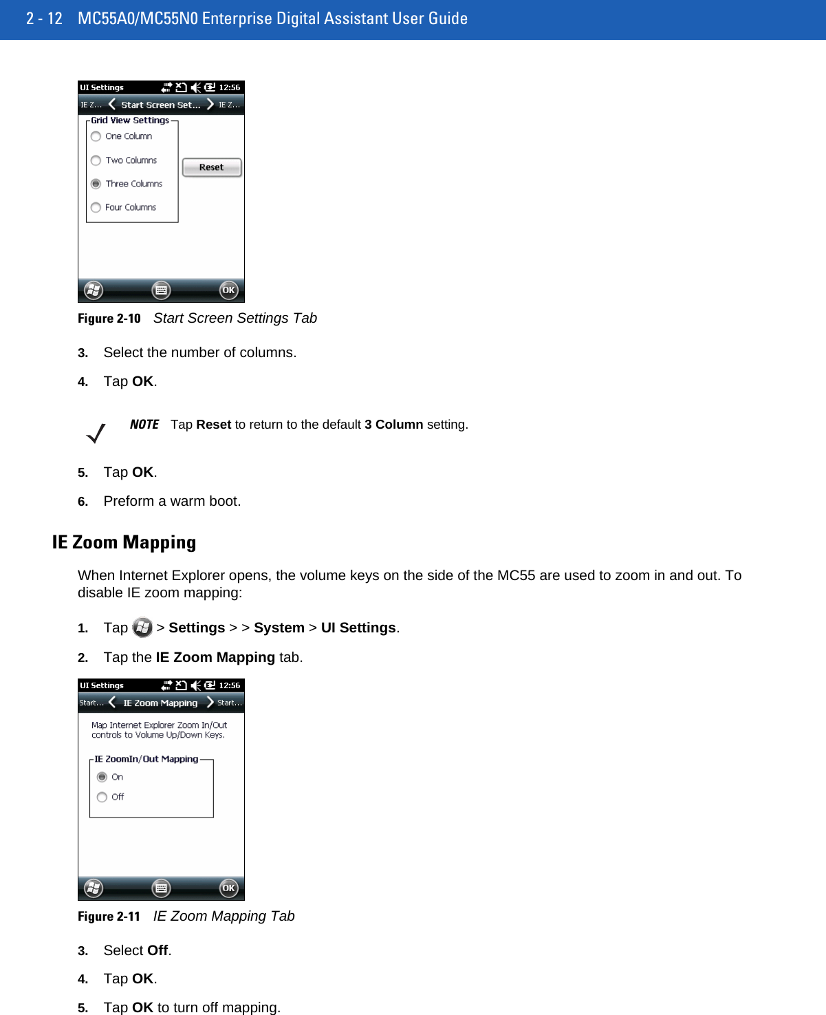 2 - 12 MC55A0/MC55N0 Enterprise Digital Assistant User GuideFigure 2-10Start Screen Settings Tab3. Select the number of columns.4. Tap OK.5. Tap OK.6. Preform a warm boot.IE Zoom MappingWhen Internet Explorer opens, the volume keys on the side of the MC55 are used to zoom in and out. To disable IE zoom mapping:1. Tap  &gt; Settings &gt; &gt; System &gt; UI Settings.2. Tap the IE Zoom Mapping tab.Figure 2-11IE Zoom Mapping Tab3. Select Off.4. Tap OK.5. Tap OK to turn off mapping.NOTE Tap Reset to return to the default 3 Column setting.