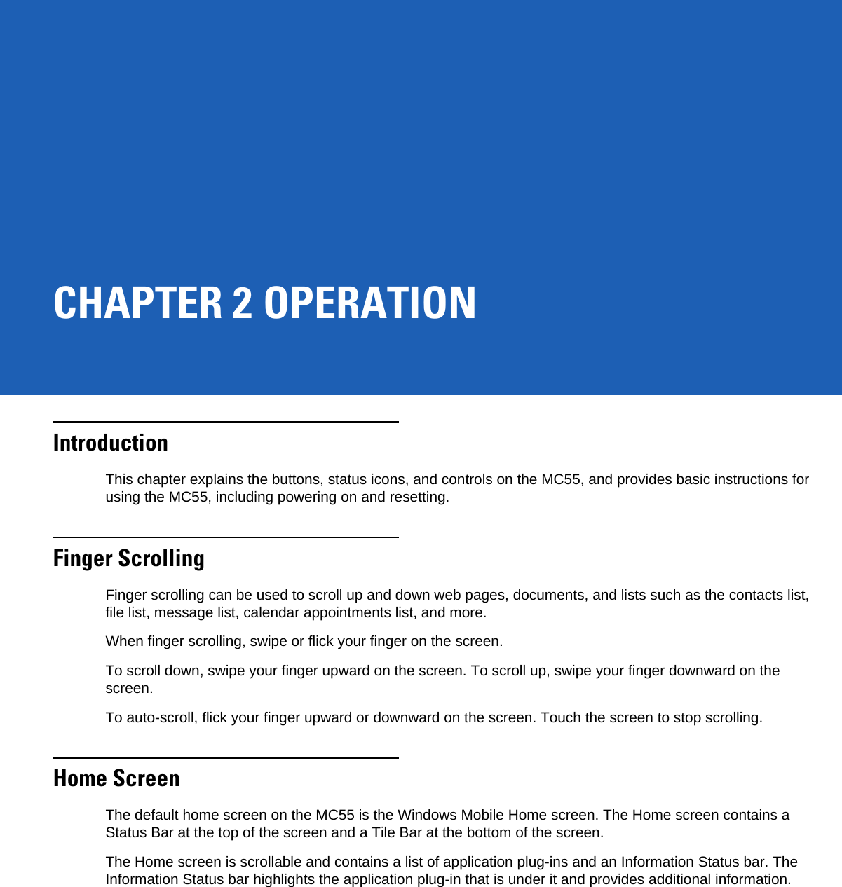 CHAPTER 2 OPERATIONIntroductionThis chapter explains the buttons, status icons, and controls on the MC55, and provides basic instructions for using the MC55, including powering on and resetting.Finger ScrollingFinger scrolling can be used to scroll up and down web pages, documents, and lists such as the contacts list, file list, message list, calendar appointments list, and more.When finger scrolling, swipe or flick your finger on the screen.To scroll down, swipe your finger upward on the screen. To scroll up, swipe your finger downward on the screen.To auto-scroll, flick your finger upward or downward on the screen. Touch the screen to stop scrolling.Home ScreenThe default home screen on the MC55 is the Windows Mobile Home screen. The Home screen contains a Status Bar at the top of the screen and a Tile Bar at the bottom of the screen.The Home screen is scrollable and contains a list of application plug-ins and an Information Status bar. The Information Status bar highlights the application plug-in that is under it and provides additional information.