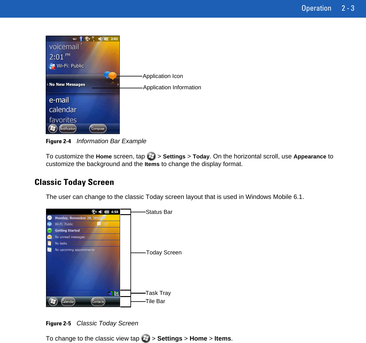 Operation 2 - 3Figure 2-4Information Bar ExampleTo customize the Home screen, tap   &gt; Settings &gt; Today. On the horizontal scroll, use Appearance to customize the background and the Items to change the display format.Classic Today ScreenThe user can change to the classic Today screen layout that is used in Windows Mobile 6.1.Figure 2-5Classic Today ScreenTo change to the classic view tap   &gt; Settings &gt; Home &gt; Items.Application IconApplication InformationTile BarStatus BarToday ScreenTask Tray