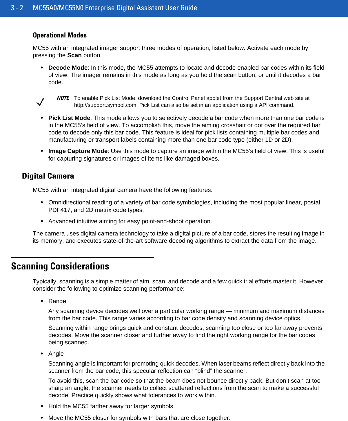 3 - 2 MC55A0/MC55N0 Enterprise Digital Assistant User GuideOperational ModesMC55 with an integrated imager support three modes of operation, listed below. Activate each mode by pressing the Scan button.•Decode Mode: In this mode, the MC55 attempts to locate and decode enabled bar codes within its field of view. The imager remains in this mode as long as you hold the scan button, or until it decodes a bar code.•Pick List Mode: This mode allows you to selectively decode a bar code when more than one bar code is in the MC55’s field of view. To accomplish this, move the aiming crosshair or dot over the required bar code to decode only this bar code. This feature is ideal for pick lists containing multiple bar codes and manufacturing or transport labels containing more than one bar code type (either 1D or 2D).•Image Capture Mode: Use this mode to capture an image within the MC55’s field of view. This is useful for capturing signatures or images of items like damaged boxes.Digital CameraMC55 with an integrated digital camera have the following features:•Omnidirectional reading of a variety of bar code symbologies, including the most popular linear, postal, PDF417, and 2D matrix code types.•Advanced intuitive aiming for easy point-and-shoot operation.The camera uses digital camera technology to take a digital picture of a bar code, stores the resulting image in its memory, and executes state-of-the-art software decoding algorithms to extract the data from the image.Scanning ConsiderationsTypically, scanning is a simple matter of aim, scan, and decode and a few quick trial efforts master it. However, consider the following to optimize scanning performance:•RangeAny scanning device decodes well over a particular working range — minimum and maximum distances from the bar code. This range varies according to bar code density and scanning device optics.Scanning within range brings quick and constant decodes; scanning too close or too far away prevents decodes. Move the scanner closer and further away to find the right working range for the bar codes being scanned. •AngleScanning angle is important for promoting quick decodes. When laser beams reflect directly back into the scanner from the bar code, this specular reflection can “blind” the scanner.To avoid this, scan the bar code so that the beam does not bounce directly back. But don’t scan at too sharp an angle; the scanner needs to collect scattered reflections from the scan to make a successful decode. Practice quickly shows what tolerances to work within.•Hold the MC55 farther away for larger symbols.•Move the MC55 closer for symbols with bars that are close together.NOTE To enable Pick List Mode, download the Control Panel applet from the Support Central web site at http://support.symbol.com. Pick List can also be set in an application using a API command.
