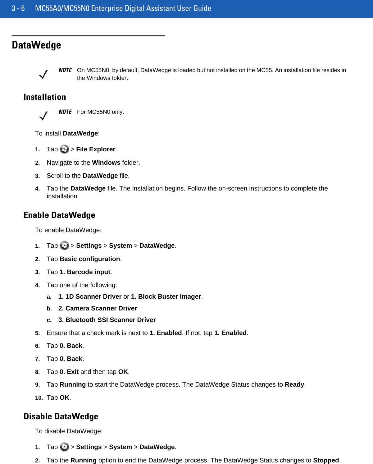 3 - 6 MC55A0/MC55N0 Enterprise Digital Assistant User GuideDataWedgeInstallationTo install DataWedge:1. Tap  &gt; File Explorer.2. Navigate to the Windows folder.3. Scroll to the DataWedge file.4. Tap the DataWedge file. The installation begins. Follow the on-screen instructions to complete the installation.Enable DataWedgeTo enable DataWedge:1. Tap  &gt; Settings &gt; System &gt; DataWedge.2. Tap Basic configuration.3. Tap 1. Barcode input.4. Tap one of the following:a. 1. 1D Scanner Driver or 1. Block Buster Imager.b. 2. Camera Scanner Driverc. 3. Bluetooth SSI Scanner Driver5. Ensure that a check mark is next to 1. Enabled. If not, tap 1. Enabled.6. Tap 0. Back.7. Tap 0. Back.8. Tap 0. Exit and then tap OK.9. Tap Running to start the DataWedge process. The DataWedge Status changes to Ready.10. Tap OK.Disable DataWedgeTo disable DataWedge:1. Tap  &gt; Settings &gt; System &gt; DataWedge.2. Tap the Running option to end the DataWedge process. The DataWedge Status changes to Stopped.NOTE On MC55N0, by default, DataWedge is loaded but not installed on the MC55. An installation file resides in the Windows folder.NOTE For MC55N0 only.