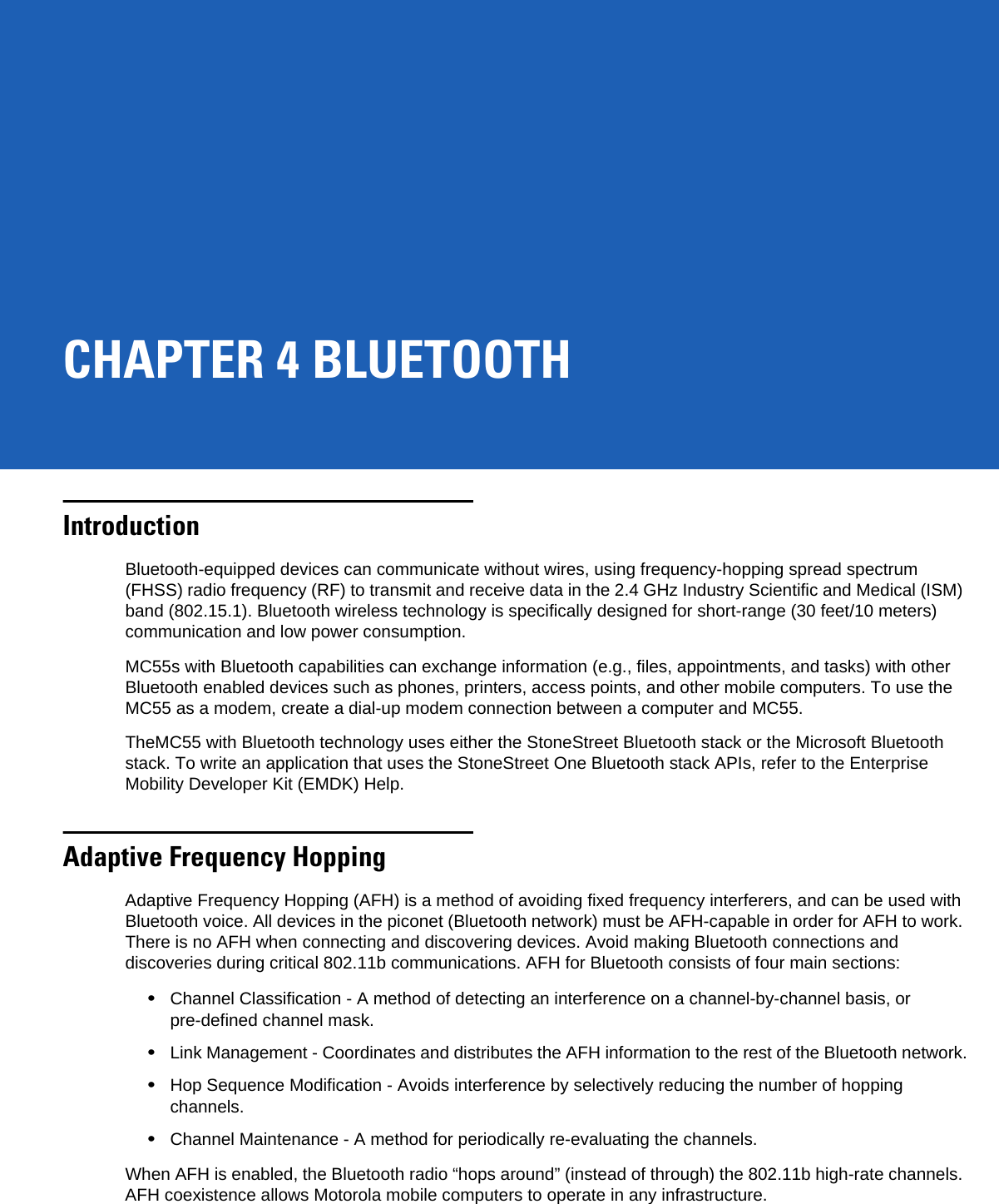 CHAPTER 4 BLUETOOTHIntroductionBluetooth-equipped devices can communicate without wires, using frequency-hopping spread spectrum (FHSS) radio frequency (RF) to transmit and receive data in the 2.4 GHz Industry Scientific and Medical (ISM) band (802.15.1). Bluetooth wireless technology is specifically designed for short-range (30 feet/10 meters) communication and low power consumption. MC55s with Bluetooth capabilities can exchange information (e.g., files, appointments, and tasks) with other Bluetooth enabled devices such as phones, printers, access points, and other mobile computers. To use the MC55 as a modem, create a dial-up modem connection between a computer and MC55.TheMC55 with Bluetooth technology uses either the StoneStreet Bluetooth stack or the Microsoft Bluetooth stack. To write an application that uses the StoneStreet One Bluetooth stack APIs, refer to the Enterprise Mobility Developer Kit (EMDK) Help.Adaptive Frequency HoppingAdaptive Frequency Hopping (AFH) is a method of avoiding fixed frequency interferers, and can be used with Bluetooth voice. All devices in the piconet (Bluetooth network) must be AFH-capable in order for AFH to work. There is no AFH when connecting and discovering devices. Avoid making Bluetooth connections and discoveries during critical 802.11b communications. AFH for Bluetooth consists of four main sections:•Channel Classification - A method of detecting an interference on a channel-by-channel basis, or pre-defined channel mask.•Link Management - Coordinates and distributes the AFH information to the rest of the Bluetooth network.•Hop Sequence Modification - Avoids interference by selectively reducing the number of hopping channels.•Channel Maintenance - A method for periodically re-evaluating the channels.When AFH is enabled, the Bluetooth radio “hops around” (instead of through) the 802.11b high-rate channels. AFH coexistence allows Motorola mobile computers to operate in any infrastructure. 