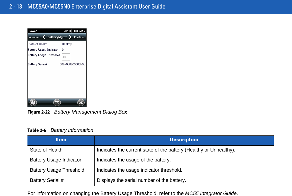 2 - 18 MC55A0/MC55N0 Enterprise Digital Assistant User GuideFigure 2-22Battery Management Dialog BoxFor information on changing the Battery Usage Threshold, refer to the MC55 Integrator Guide.Table 2-6Battery Information Item DescriptionState of Health Indicates the current state of the battery (Healthy or Unhealthy).Battery Usage Indicator Indicates the usage of the battery.Battery Usage Threshold Indicates the usage indicator threshold.Battery Serial # Displays the serial number of the battery.