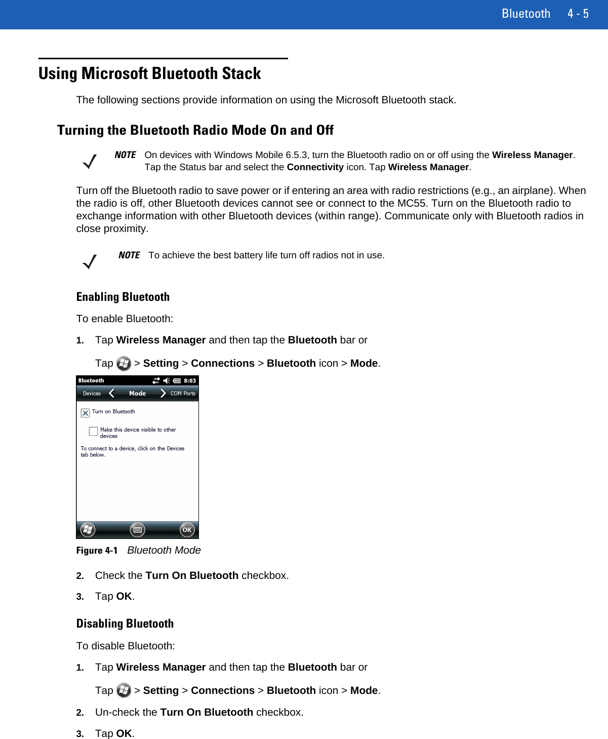 Bluetooth 4 - 5Using Microsoft Bluetooth StackThe following sections provide information on using the Microsoft Bluetooth stack.Turning the Bluetooth Radio Mode On and OffTurn off the Bluetooth radio to save power or if entering an area with radio restrictions (e.g., an airplane). When the radio is off, other Bluetooth devices cannot see or connect to the MC55. Turn on the Bluetooth radio to exchange information with other Bluetooth devices (within range). Communicate only with Bluetooth radios in close proximity. Enabling BluetoothTo enable Bluetooth:1. Tap Wireless Manager and then tap the Bluetooth bar or Tap  &gt; Setting &gt; Connections &gt; Bluetooth icon &gt; Mode.Figure 4-1Bluetooth Mode2. Check the Turn On Bluetooth checkbox.3. Tap OK.Disabling BluetoothTo disable Bluetooth:1. Tap Wireless Manager and then tap the Bluetooth bar or Tap  &gt; Setting &gt; Connections &gt; Bluetooth icon &gt; Mode.2. Un-check the Turn On Bluetooth checkbox.3. Tap OK.NOTE On devices with Windows Mobile 6.5.3, turn the Bluetooth radio on or off using the Wireless Manager. Tap the Status bar and select the Connectivity icon. Tap Wireless Manager.NOTE To achieve the best battery life turn off radios not in use.