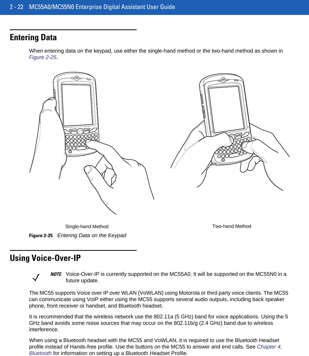 2 - 22 MC55A0/MC55N0 Enterprise Digital Assistant User GuideEntering DataWhen entering data on the keypad, use either the single-hand method or the two-hand method as shown in Figure 2-25.Figure 2-25Entering Data on the KeypadUsing Voice-Over-IPThe MC55 supports Voice over IP over WLAN (VoWLAN) using Motorola or third party voice clients. The MC55 can communicate using VoIP either using the MC55 supports several audio outputs, including back speaker phone, front receiver or handset, and Bluetooth headset.It is recommended that the wireless network use the 802.11a (5 GHz) band for voice applications. Using the 5 GHz band avoids some noise sources that may occur on the 802.11b/g (2.4 GHz) band due to wireless interference.When using a Bluetooth headset with the MC55 and VoWLAN, it is required to use the Bluetooth Headset profile instead of Hands-free profile. Use the buttons on the MC55 to answer and end calls. See Chapter 4, Bluetooth for information on setting up a Bluetooth Headset Profile.Single-hand Method Two-hand MethodNOTE Voice-Over-IP is currently supported on the MC55A0. It will be supported on the MC55N0 in a future update.