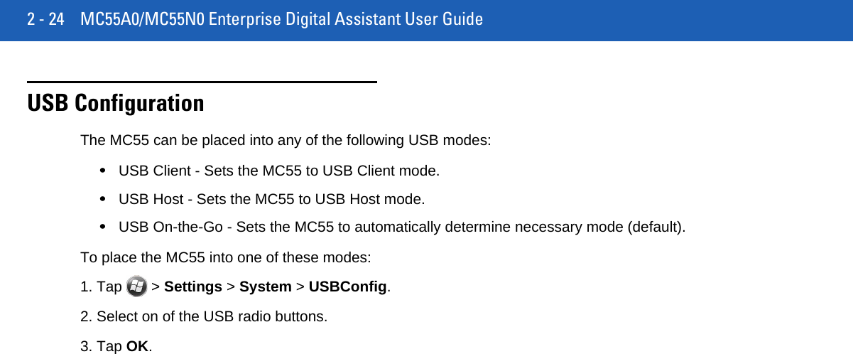 2 - 24 MC55A0/MC55N0 Enterprise Digital Assistant User GuideUSB ConfigurationThe MC55 can be placed into any of the following USB modes:•USB Client - Sets the MC55 to USB Client mode.•USB Host - Sets the MC55 to USB Host mode.•USB On-the-Go - Sets the MC55 to automatically determine necessary mode (default).To place the MC55 into one of these modes:1. Tap   &gt; Settings &gt; System &gt; USBConfig.2. Select on of the USB radio buttons.3. Tap OK.