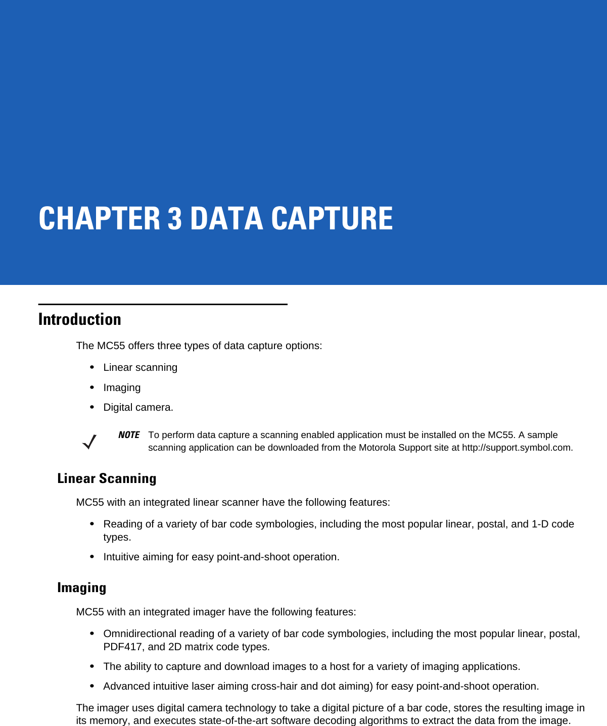 CHAPTER 3 DATA CAPTUREIntroductionThe MC55 offers three types of data capture options:•Linear scanning•Imaging•Digital camera.Linear ScanningMC55 with an integrated linear scanner have the following features:•Reading of a variety of bar code symbologies, including the most popular linear, postal, and 1-D code types. •Intuitive aiming for easy point-and-shoot operation.ImagingMC55 with an integrated imager have the following features:•Omnidirectional reading of a variety of bar code symbologies, including the most popular linear, postal, PDF417, and 2D matrix code types.•The ability to capture and download images to a host for a variety of imaging applications.•Advanced intuitive laser aiming cross-hair and dot aiming) for easy point-and-shoot operation.The imager uses digital camera technology to take a digital picture of a bar code, stores the resulting image in its memory, and executes state-of-the-art software decoding algorithms to extract the data from the image.NOTE To perform data capture a scanning enabled application must be installed on the MC55. A sample scanning application can be downloaded from the Motorola Support site at http://support.symbol.com.