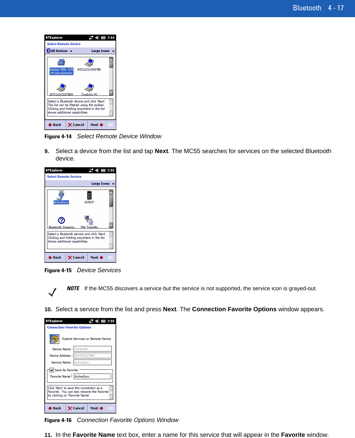 Bluetooth 4 - 17Figure 4-14Select Remote Device Window9. Select a device from the list and tap Next. The MC55 searches for services on the selected Bluetooth device.Figure 4-15Device Services10. Select a service from the list and press Next. The Connection Favorite Options window appears.Figure 4-16Connection Favorite Options Window11. In the Favorite Name text box, enter a name for this service that will appear in the Favorite window.NOTE If the MC55 discovers a service but the service is not supported, the service icon is grayed-out.