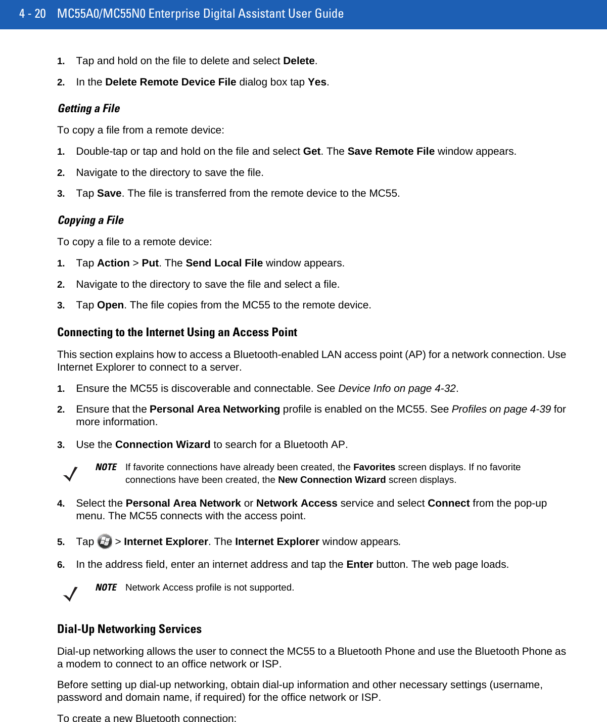 4 - 20 MC55A0/MC55N0 Enterprise Digital Assistant User Guide1. Tap and hold on the file to delete and select Delete.2. In the Delete Remote Device File dialog box tap Yes.Getting a FileTo copy a file from a remote device:1. Double-tap or tap and hold on the file and select Get. The Save Remote File window appears.2. Navigate to the directory to save the file.3. Tap Save. The file is transferred from the remote device to the MC55.Copying a FileTo copy a file to a remote device:1. Tap Action &gt; Put. The Send Local File window appears.2. Navigate to the directory to save the file and select a file.3. Tap Open. The file copies from the MC55 to the remote device.Connecting to the Internet Using an Access PointThis section explains how to access a Bluetooth-enabled LAN access point (AP) for a network connection. Use Internet Explorer to connect to a server.1. Ensure the MC55 is discoverable and connectable. See Device Info on page 4-32.2. Ensure that the Personal Area Networking profile is enabled on the MC55. See Profiles on page 4-39 for more information.3. Use the Connection Wizard to search for a Bluetooth AP.4. Select the Personal Area Network or Network Access service and select Connect from the pop-up menu. The MC55 connects with the access point.5. Tap   &gt; Internet Explorer. The Internet Explorer window appears.6. In the address field, enter an internet address and tap the Enter button. The web page loads.Dial-Up Networking ServicesDial-up networking allows the user to connect the MC55 to a Bluetooth Phone and use the Bluetooth Phone as a modem to connect to an office network or ISP.Before setting up dial-up networking, obtain dial-up information and other necessary settings (username, password and domain name, if required) for the office network or ISP.To create a new Bluetooth connection:NOTE If favorite connections have already been created, the Favorites screen displays. If no favorite connections have been created, the New Connection Wizard screen displays.NOTE Network Access profile is not supported.