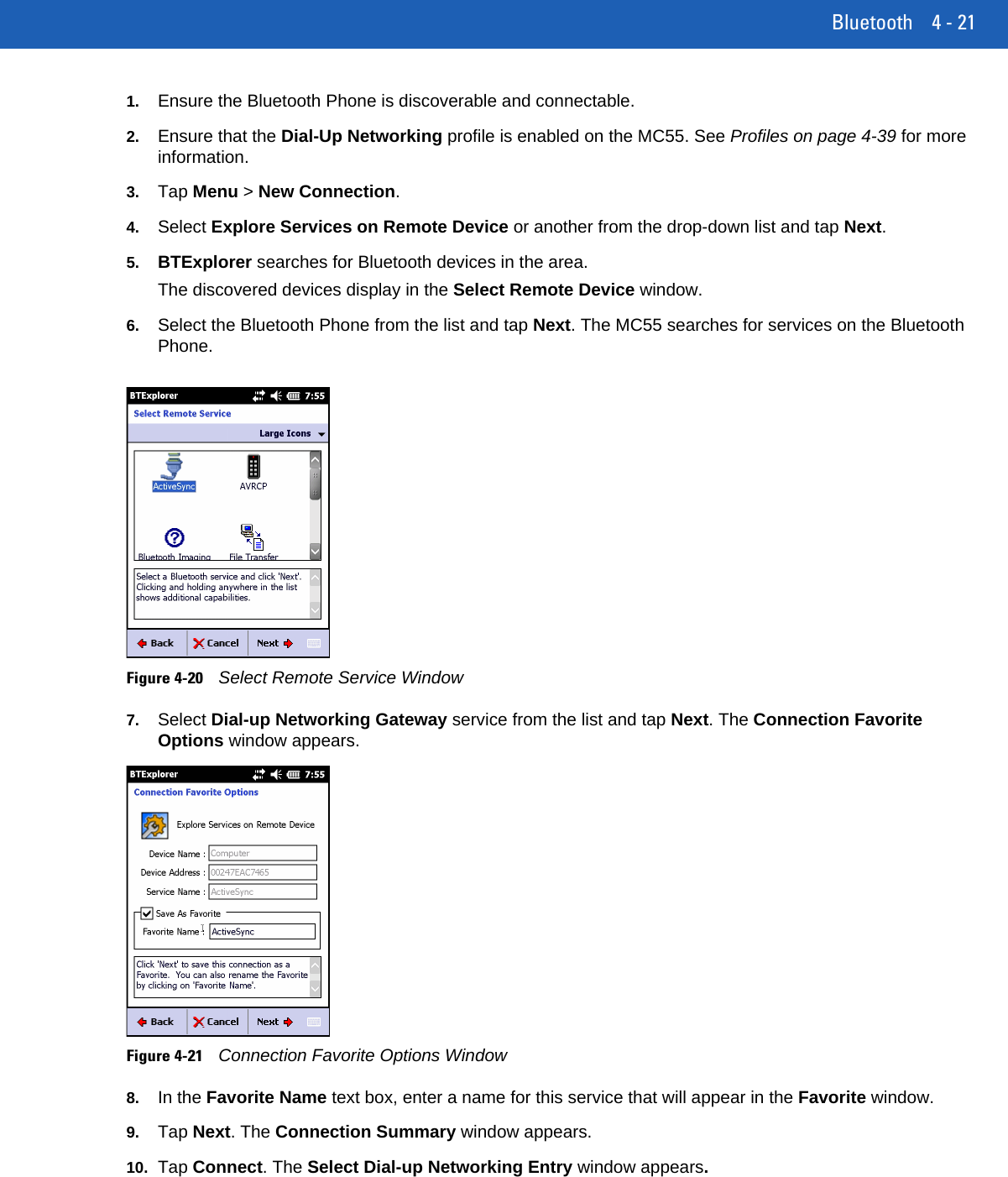 Bluetooth 4 - 211. Ensure the Bluetooth Phone is discoverable and connectable.2. Ensure that the Dial-Up Networking profile is enabled on the MC55. See Profiles on page 4-39 for more information.3. Tap Menu &gt; New Connection.4. Select Explore Services on Remote Device or another from the drop-down list and tap Next.5. BTExplorer searches for Bluetooth devices in the area.The discovered devices display in the Select Remote Device window.6. Select the Bluetooth Phone from the list and tap Next. The MC55 searches for services on the Bluetooth Phone.Figure 4-20Select Remote Service Window7. Select Dial-up Networking Gateway service from the list and tap Next. The Connection Favorite Options window appears.Figure 4-21Connection Favorite Options Window8. In the Favorite Name text box, enter a name for this service that will appear in the Favorite window.9. Tap Next. The Connection Summary window appears.10. Tap Connect. The Select Dial-up Networking Entry window appears.