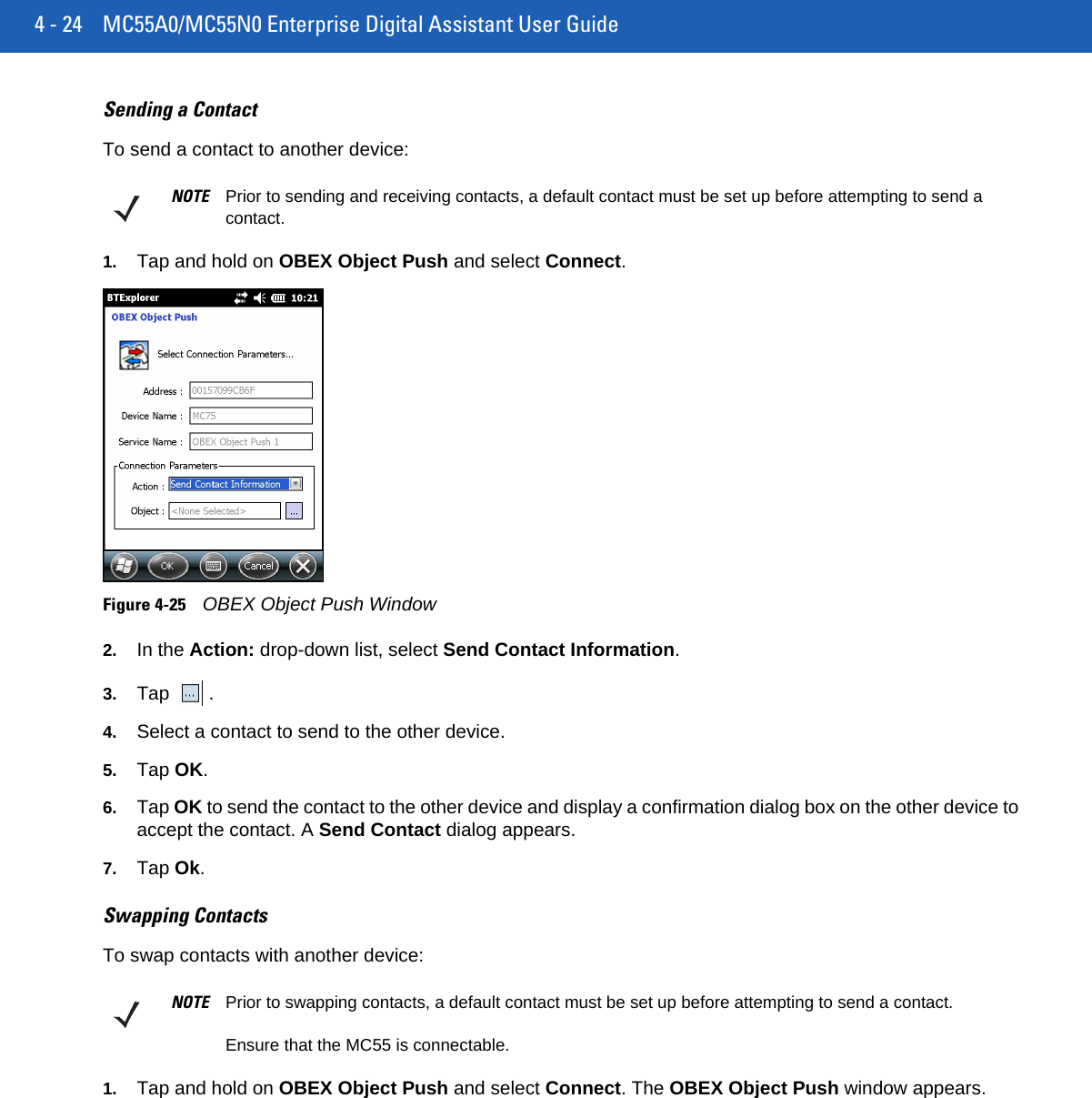 4 - 24 MC55A0/MC55N0 Enterprise Digital Assistant User GuideSending a ContactTo send a contact to another device:1. Tap and hold on OBEX Object Push and select Connect.Figure 4-25OBEX Object Push Window2. In the Action: drop-down list, select Send Contact Information.3. Tap . 4. Select a contact to send to the other device.5. Tap OK.6. Tap OK to send the contact to the other device and display a confirmation dialog box on the other device to accept the contact. A Send Contact dialog appears.7. Tap Ok.Swapping ContactsTo swap contacts with another device:1. Tap and hold on OBEX Object Push and select Connect. The OBEX Object Push window appears.NOTE Prior to sending and receiving contacts, a default contact must be set up before attempting to send a contact.NOTE Prior to swapping contacts, a default contact must be set up before attempting to send a contact.Ensure that the MC55 is connectable.