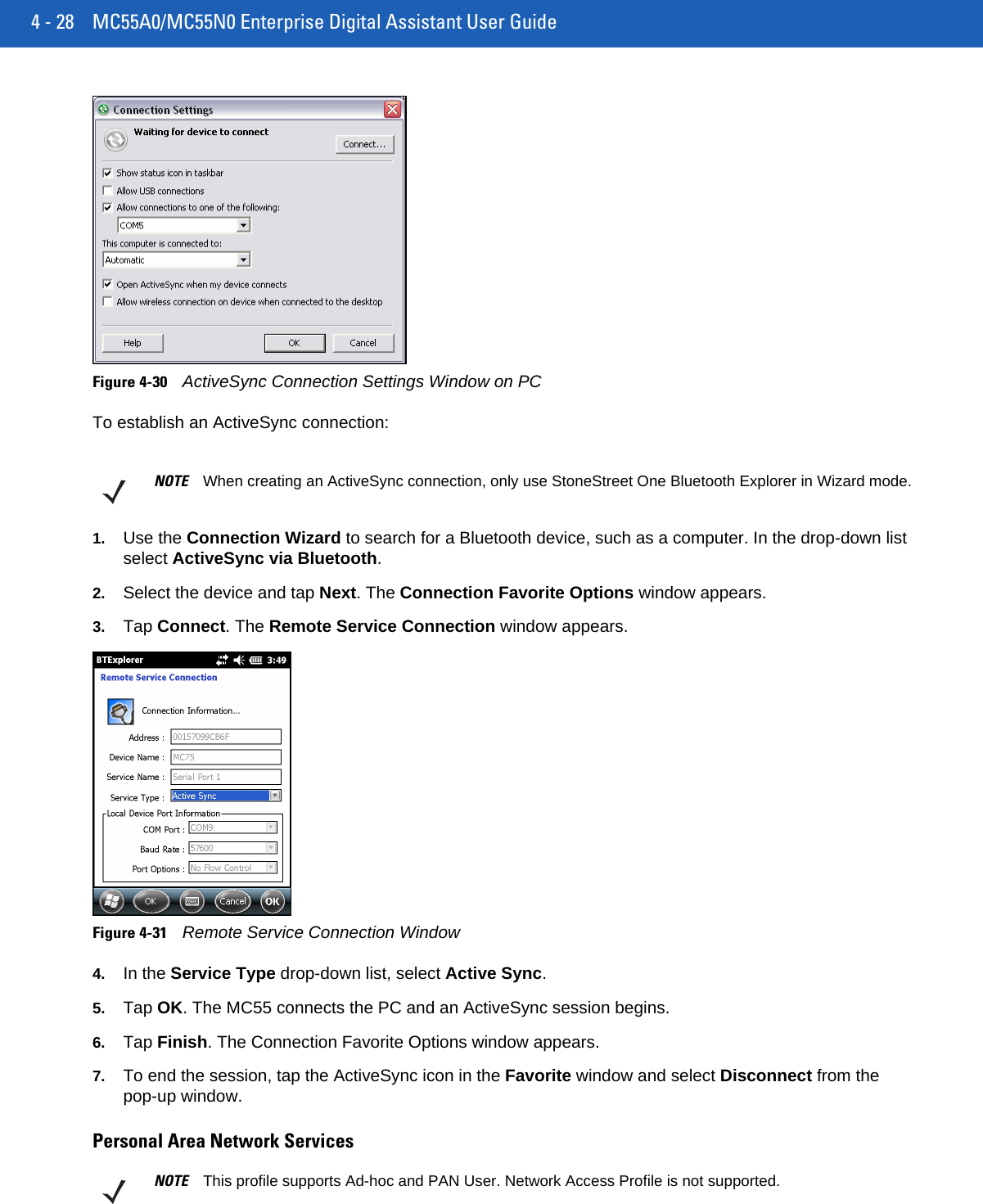 4 - 28 MC55A0/MC55N0 Enterprise Digital Assistant User GuideFigure 4-30ActiveSync Connection Settings Window on PCTo establish an ActiveSync connection:1. Use the Connection Wizard to search for a Bluetooth device, such as a computer. In the drop-down list select ActiveSync via Bluetooth.2. Select the device and tap Next. The Connection Favorite Options window appears.3. Tap Connect. The Remote Service Connection window appears.Figure 4-31Remote Service Connection Window4. In the Service Type drop-down list, select Active Sync.5. Tap OK. The MC55 connects the PC and an ActiveSync session begins.6. Tap Finish. The Connection Favorite Options window appears.7. To end the session, tap the ActiveSync icon in the Favorite window and select Disconnect from the pop-up window.Personal Area Network ServicesNOTE When creating an ActiveSync connection, only use StoneStreet One Bluetooth Explorer in Wizard mode.NOTE This profile supports Ad-hoc and PAN User. Network Access Profile is not supported.