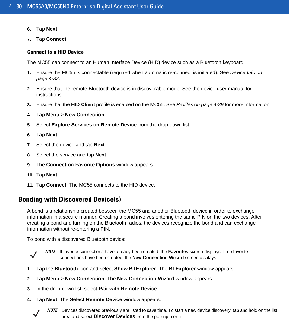 4 - 30 MC55A0/MC55N0 Enterprise Digital Assistant User Guide6. Tap Next.7. Tap Connect.Connect to a HID DeviceThe MC55 can connect to an Human Interface Device (HID) device such as a Bluetooth keyboard:1. Ensure the MC55 is connectable (required when automatic re-connect is initiated). See Device Info on page 4-32.2. Ensure that the remote Bluetooth device is in discoverable mode. See the device user manual for instructions.3. Ensure that the HID Client profile is enabled on the MC55. See Profiles on page 4-39 for more information.4. Tap Menu &gt; New Connection.5. Select Explore Services on Remote Device from the drop-down list.6. Tap Next.7. Select the device and tap Next.8. Select the service and tap Next.9. The Connection Favorite Options window appears.10. Tap Next.11. Tap Connect. The MC55 connects to the HID device.Bonding with Discovered Device(s)A bond is a relationship created between the MC55 and another Bluetooth device in order to exchange information in a secure manner. Creating a bond involves entering the same PIN on the two devices. After creating a bond and turning on the Bluetooth radios, the devices recognize the bond and can exchange information without re-entering a PIN.To bond with a discovered Bluetooth device:1. Tap the Bluetooth icon and select Show BTExplorer. The BTExplorer window appears.2. Tap Menu &gt; New Connection. The New Connection Wizard window appears.3. In the drop-down list, select Pair with Remote Device.4. Tap Next. The Select Remote Device window appears.NOTE If favorite connections have already been created, the Favorites screen displays. If no favorite connections have been created, the New Connection Wizard screen displays.NOTE Devices discovered previously are listed to save time. To start a new device discovery, tap and hold on the list area and select Discover Devices from the pop-up menu.
