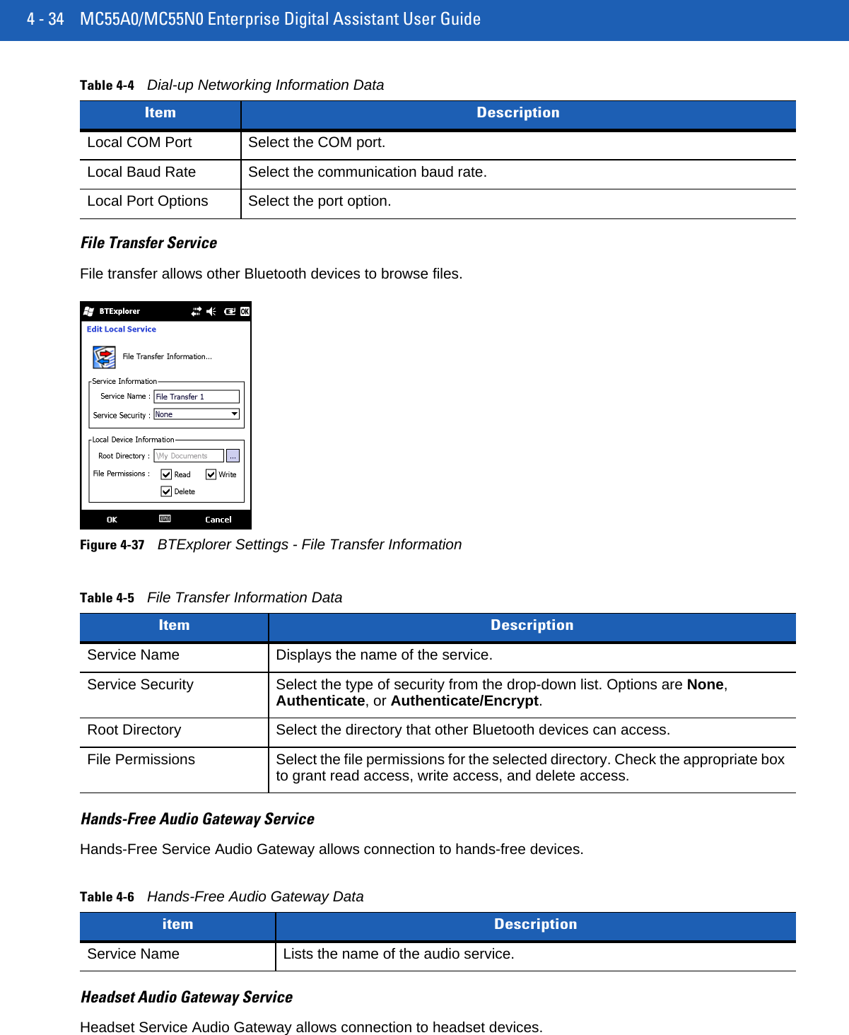 4 - 34 MC55A0/MC55N0 Enterprise Digital Assistant User GuideFile Transfer ServiceFile transfer allows other Bluetooth devices to browse files.Figure 4-37BTExplorer Settings - File Transfer InformationHands-Free Audio Gateway ServiceHands-Free Service Audio Gateway allows connection to hands-free devices.Headset Audio Gateway ServiceHeadset Service Audio Gateway allows connection to headset devices.Local COM Port Select the COM port.Local Baud Rate Select the communication baud rate.Local Port Options Select the port option.Table 4-5File Transfer Information DataItem DescriptionService Name Displays the name of the service.Service Security Select the type of security from the drop-down list. Options are None, Authenticate, or Authenticate/Encrypt.Root Directory Select the directory that other Bluetooth devices can access.File Permissions Select the file permissions for the selected directory. Check the appropriate box to grant read access, write access, and delete access.Table 4-6Hands-Free Audio Gateway Dataitem DescriptionService Name Lists the name of the audio service.Table 4-4Dial-up Networking Information DataItem Description
