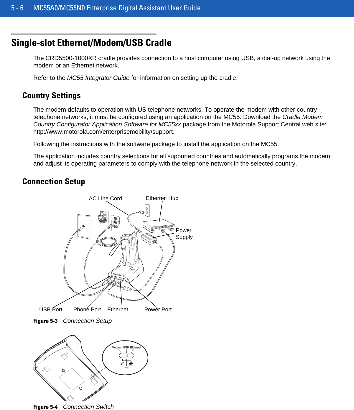 5 - 6 MC55A0/MC55N0 Enterprise Digital Assistant User GuideSingle-slot Ethernet/Modem/USB CradleThe CRD5500-1000XR cradle provides connection to a host computer using USB, a dial-up network using the modem or an Ethernet network.Refer to the MC55 Integrator Guide for information on setting up the cradle.Country SettingsThe modem defaults to operation with US telephone networks. To operate the modem with other country telephone networks, it must be configured using an application on the MC55. Download the Cradle Modem Country Configurator Application Software for MC55xx package from the Motorola Support Central web site: http://www.motorola.com/enterprisemobility/support.Following the instructions with the software package to install the application on the MC55.The application includes country selections for all supported countries and automatically programs the modem and adjust its operating parameters to comply with the telephone network in the selected country.Connection SetupFigure 5-3Connection SetupFigure 5-4Connection SwitchPower SupplyEthernet  Power PortAC Line CordUSB Port Phone PortEthernet HubModem USB Ethernet