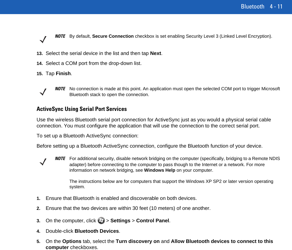 Bluetooth 4 - 1113. Select the serial device in the list and then tap Next.14. Select a COM port from the drop-down list.15. Tap Finish.ActiveSync Using Serial Port ServicesUse the wireless Bluetooth serial port connection for ActiveSync just as you would a physical serial cable connection. You must configure the application that will use the connection to the correct serial port.To set up a Bluetooth ActiveSync connection:Before setting up a Bluetooth ActiveSync connection, configure the Bluetooth function of your device.1. Ensure that Bluetooth is enabled and discoverable on both devices.2. Ensure that the two devices are within 30 feet (10 meters) of one another.3. On the computer, click   &gt; Settings &gt; Control Panel.4. Double-click Bluetooth Devices.5. On the Options tab, select the Turn discovery on and Allow Bluetooth devices to connect to this computer checkboxes.NOTE By default, Secure Connection checkbox is set enabling Security Level 3 (Linked Level Encryption).NOTE No connection is made at this point. An application must open the selected COM port to trigger Microsoft Bluetooth stack to open the connection.NOTE For additional security, disable network bridging on the computer (specifically, bridging to a Remote NDIS adapter) before connecting to the computer to pass though to the Internet or a network. For more information on network bridging, see Windows Help on your computer.The instructions below are for computers that support the Windows XP SP2 or later version operating system.