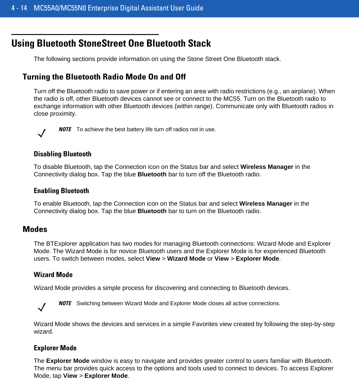 4 - 14 MC55A0/MC55N0 Enterprise Digital Assistant User GuideUsing Bluetooth StoneStreet One Bluetooth StackThe following sections provide information on using the Stone Street One Bluetooth stack.Turning the Bluetooth Radio Mode On and OffTurn off the Bluetooth radio to save power or if entering an area with radio restrictions (e.g., an airplane). When the radio is off, other Bluetooth devices cannot see or connect to the MC55. Turn on the Bluetooth radio to exchange information with other Bluetooth devices (within range). Communicate only with Bluetooth radios in close proximity. Disabling BluetoothTo disable Bluetooth, tap the Connection icon on the Status bar and select Wireless Manager in the Connectivity dialog box. Tap the blue Bluetooth bar to turn off the Bluetooth radio.Enabling BluetoothTo enable Bluetooth, tap the Connection icon on the Status bar and select Wireless Manager in the Connectivity dialog box. Tap the blue Bluetooth bar to turn on the Bluetooth radio.ModesThe BTExplorer application has two modes for managing Bluetooth connections: Wizard Mode and Explorer Mode. The Wizard Mode is for novice Bluetooth users and the Explorer Mode is for experienced Bluetooth users. To switch between modes, select View &gt; Wizard Mode or View &gt; Explorer Mode.Wizard ModeWizard Mode provides a simple process for discovering and connecting to Bluetooth devices.Wizard Mode shows the devices and services in a simple Favorites view created by following the step-by-step wizard.Explorer ModeThe Explorer Mode window is easy to navigate and provides greater control to users familiar with Bluetooth. The menu bar provides quick access to the options and tools used to connect to devices. To access Explorer Mode, tap View &gt; Explorer Mode.NOTE To achieve the best battery life turn off radios not in use.NOTE Switching between Wizard Mode and Explorer Mode closes all active connections.