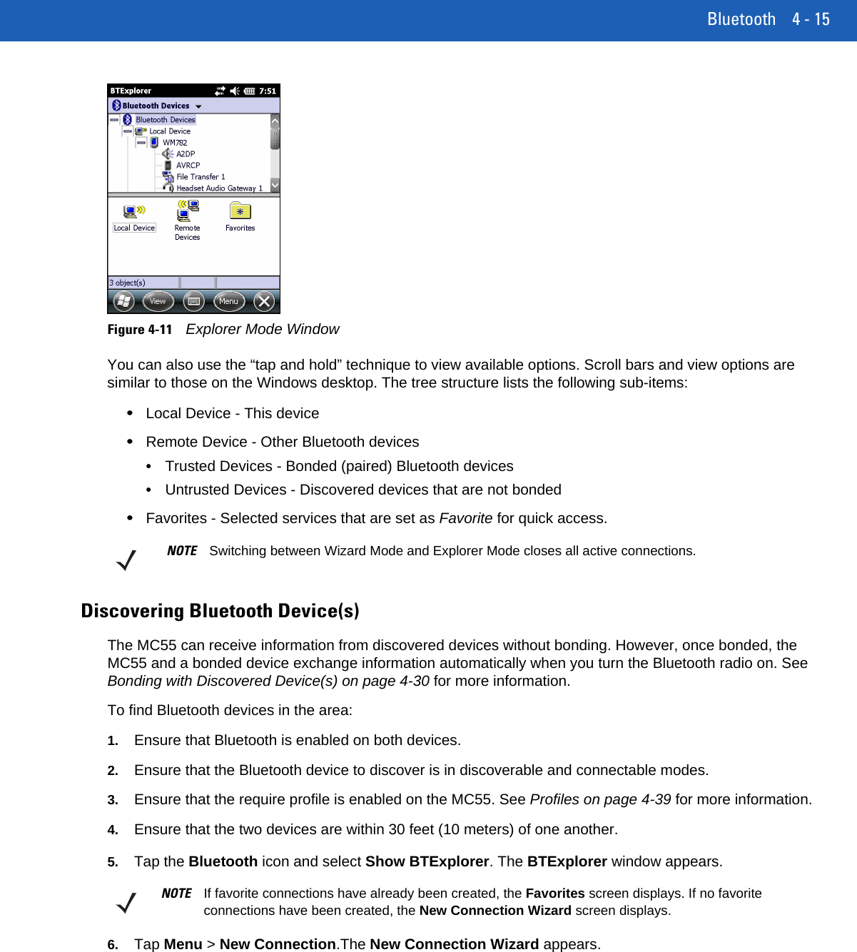 Bluetooth 4 - 15Figure 4-11Explorer Mode WindowYou can also use the “tap and hold” technique to view available options. Scroll bars and view options are similar to those on the Windows desktop. The tree structure lists the following sub-items:•Local Device - This device•Remote Device - Other Bluetooth devices•Trusted Devices - Bonded (paired) Bluetooth devices•Untrusted Devices - Discovered devices that are not bonded•Favorites - Selected services that are set as Favorite for quick access. Discovering Bluetooth Device(s)The MC55 can receive information from discovered devices without bonding. However, once bonded, the MC55 and a bonded device exchange information automatically when you turn the Bluetooth radio on. See Bonding with Discovered Device(s) on page 4-30 for more information.To find Bluetooth devices in the area:1. Ensure that Bluetooth is enabled on both devices.2. Ensure that the Bluetooth device to discover is in discoverable and connectable modes.3. Ensure that the require profile is enabled on the MC55. See Profiles on page 4-39 for more information.4. Ensure that the two devices are within 30 feet (10 meters) of one another.5. Tap the Bluetooth icon and select Show BTExplorer. The BTExplorer window appears.6. Tap Menu &gt; New Connection.The New Connection Wizard appears.NOTE Switching between Wizard Mode and Explorer Mode closes all active connections.NOTE If favorite connections have already been created, the Favorites screen displays. If no favorite connections have been created, the New Connection Wizard screen displays.