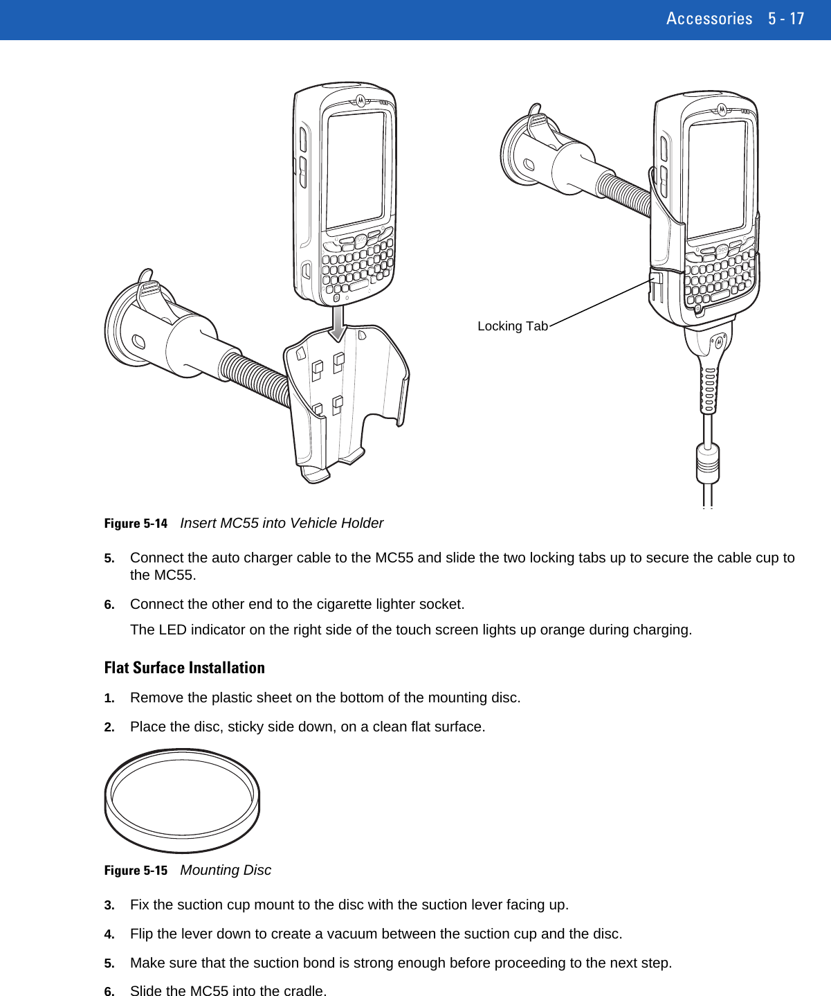 Accessories 5 - 17Figure 5-14Insert MC55 into Vehicle Holder5. Connect the auto charger cable to the MC55 and slide the two locking tabs up to secure the cable cup to the MC55.6. Connect the other end to the cigarette lighter socket.The LED indicator on the right side of the touch screen lights up orange during charging.Flat Surface Installation1. Remove the plastic sheet on the bottom of the mounting disc.2. Place the disc, sticky side down, on a clean flat surface.Figure 5-15Mounting Disc3. Fix the suction cup mount to the disc with the suction lever facing up.4. Flip the lever down to create a vacuum between the suction cup and the disc.5. Make sure that the suction bond is strong enough before proceeding to the next step.6. Slide the MC55 into the cradle.Locking Tab