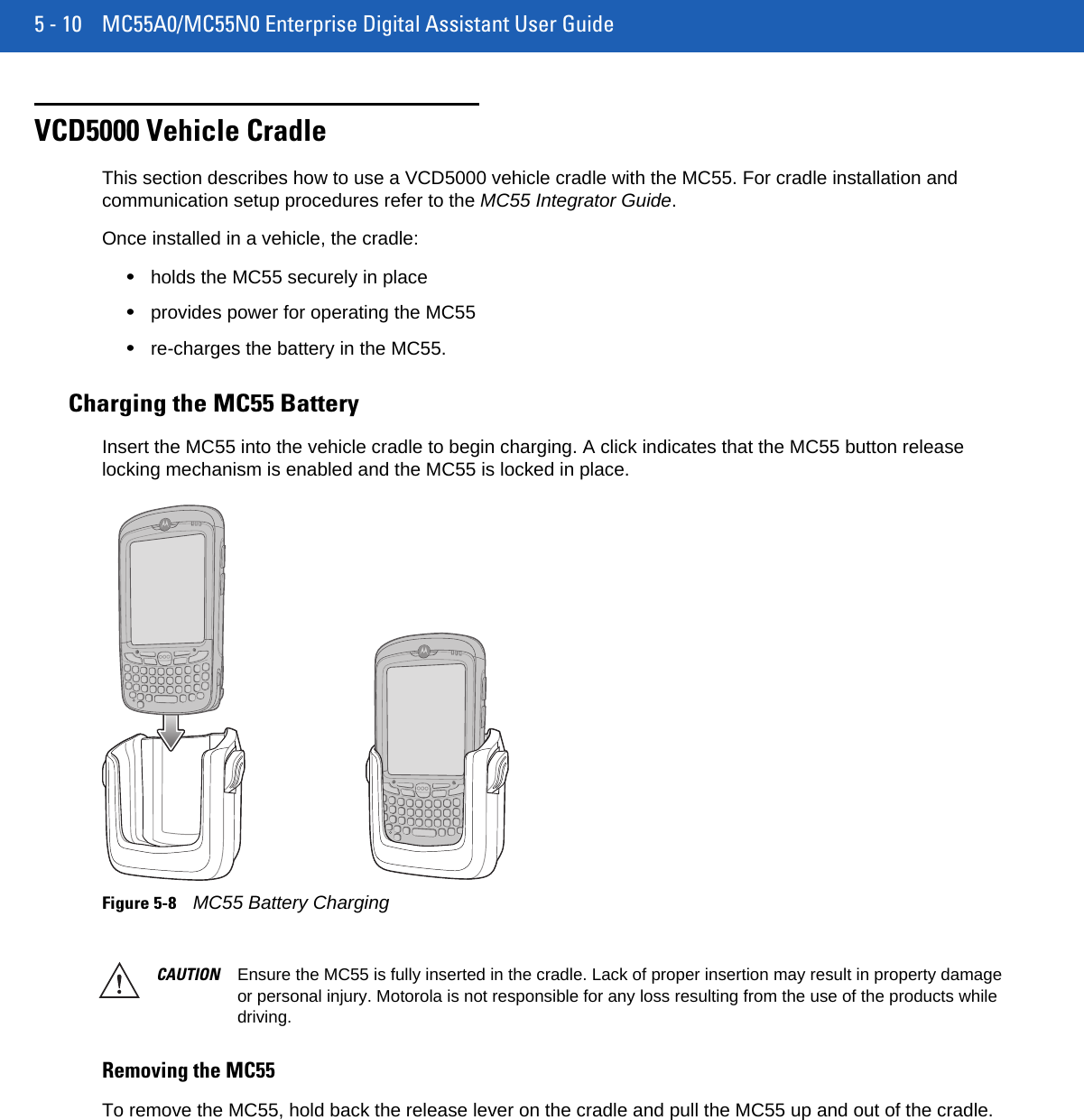 5 - 10 MC55A0/MC55N0 Enterprise Digital Assistant User GuideVCD5000 Vehicle CradleThis section describes how to use a VCD5000 vehicle cradle with the MC55. For cradle installation and communication setup procedures refer to the MC55 Integrator Guide.Once installed in a vehicle, the cradle:•holds the MC55 securely in place•provides power for operating the MC55•re-charges the battery in the MC55.Charging the MC55 BatteryInsert the MC55 into the vehicle cradle to begin charging. A click indicates that the MC55 button release locking mechanism is enabled and the MC55 is locked in place.Figure 5-8MC55 Battery ChargingRemoving the MC55To remove the MC55, hold back the release lever on the cradle and pull the MC55 up and out of the cradle.CAUTION Ensure the MC55 is fully inserted in the cradle. Lack of proper insertion may result in property damage or personal injury. Motorola is not responsible for any loss resulting from the use of the products while driving. 