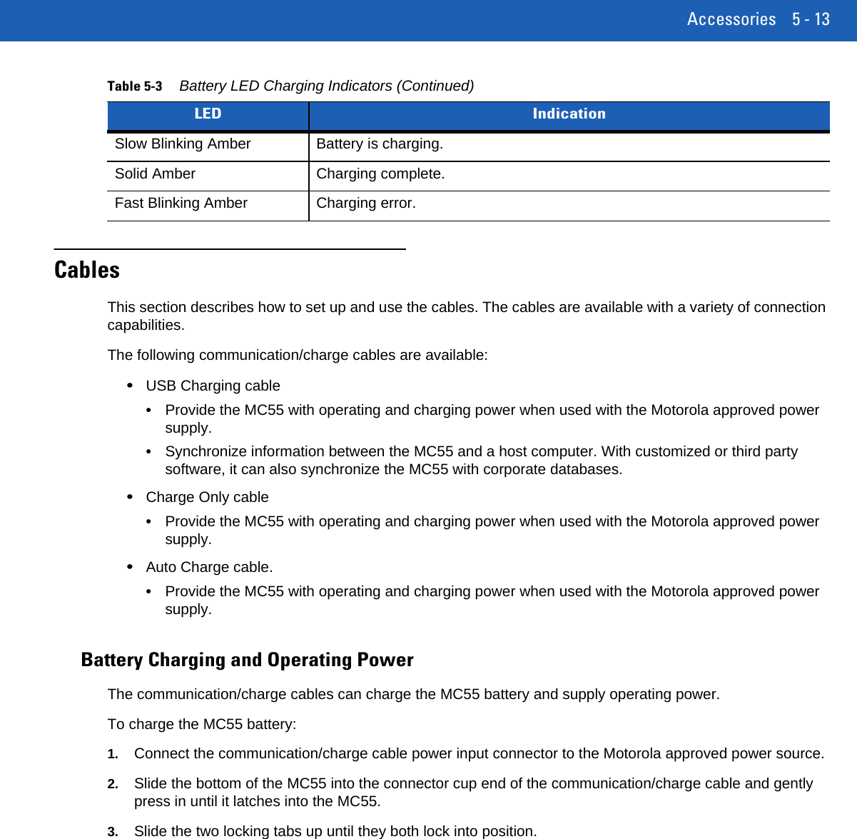 Accessories 5 - 13CablesThis section describes how to set up and use the cables. The cables are available with a variety of connection capabilities.The following communication/charge cables are available:•USB Charging cable•Provide the MC55 with operating and charging power when used with the Motorola approved power supply.•Synchronize information between the MC55 and a host computer. With customized or third party software, it can also synchronize the MC55 with corporate databases.•Charge Only cable•Provide the MC55 with operating and charging power when used with the Motorola approved power supply.•Auto Charge cable.•Provide the MC55 with operating and charging power when used with the Motorola approved power supply.Battery Charging and Operating PowerThe communication/charge cables can charge the MC55 battery and supply operating power.To charge the MC55 battery:1. Connect the communication/charge cable power input connector to the Motorola approved power source.2. Slide the bottom of the MC55 into the connector cup end of the communication/charge cable and gently press in until it latches into the MC55.3. Slide the two locking tabs up until they both lock into position.Slow Blinking Amber Battery is charging.Solid Amber Charging complete.Fast Blinking Amber Charging error.Table 5-3 Battery LED Charging Indicators (Continued)LED Indication