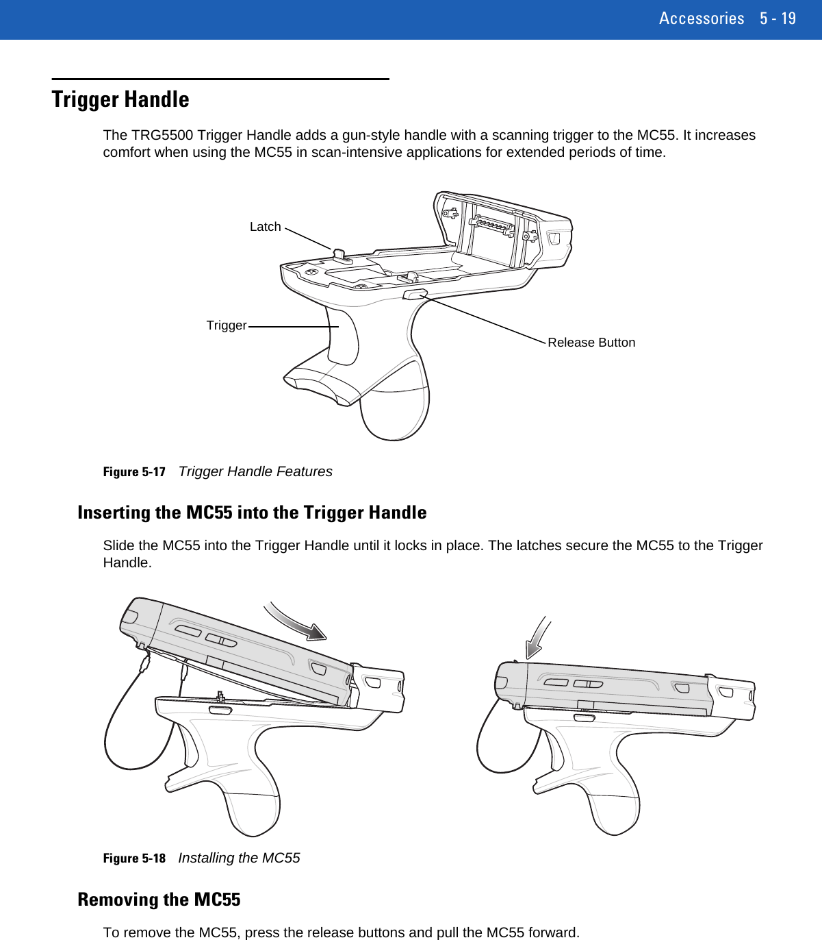 Accessories 5 - 19Trigger HandleThe TRG5500 Trigger Handle adds a gun-style handle with a scanning trigger to the MC55. It increases comfort when using the MC55 in scan-intensive applications for extended periods of time.Figure 5-17Trigger Handle FeaturesInserting the MC55 into the Trigger HandleSlide the MC55 into the Trigger Handle until it locks in place. The latches secure the MC55 to the Trigger Handle.Figure 5-18Installing the MC55Removing the MC55To remove the MC55, press the release buttons and pull the MC55 forward.LatchTriggerRelease Button