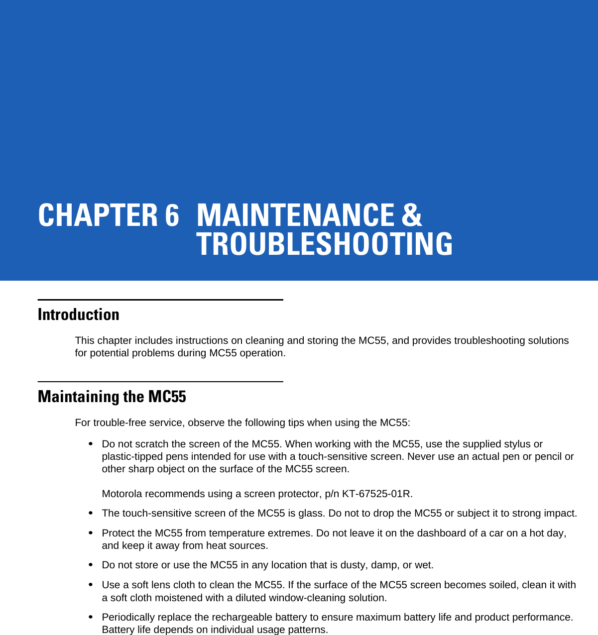 CHAPTER 6 MAINTENANCE &amp;TROUBLESHOOTINGIntroductionThis chapter includes instructions on cleaning and storing the MC55, and provides troubleshooting solutions for potential problems during MC55 operation.Maintaining the MC55For trouble-free service, observe the following tips when using the MC55:•Do not scratch the screen of the MC55. When working with the MC55, use the supplied stylus or plastic-tipped pens intended for use with a touch-sensitive screen. Never use an actual pen or pencil or other sharp object on the surface of the MC55 screen. Motorola recommends using a screen protector, p/n KT-67525-01R.•The touch-sensitive screen of the MC55 is glass. Do not to drop the MC55 or subject it to strong impact.•Protect the MC55 from temperature extremes. Do not leave it on the dashboard of a car on a hot day, and keep it away from heat sources.•Do not store or use the MC55 in any location that is dusty, damp, or wet.•Use a soft lens cloth to clean the MC55. If the surface of the MC55 screen becomes soiled, clean it with a soft cloth moistened with a diluted window-cleaning solution.•Periodically replace the rechargeable battery to ensure maximum battery life and product performance. Battery life depends on individual usage patterns.
