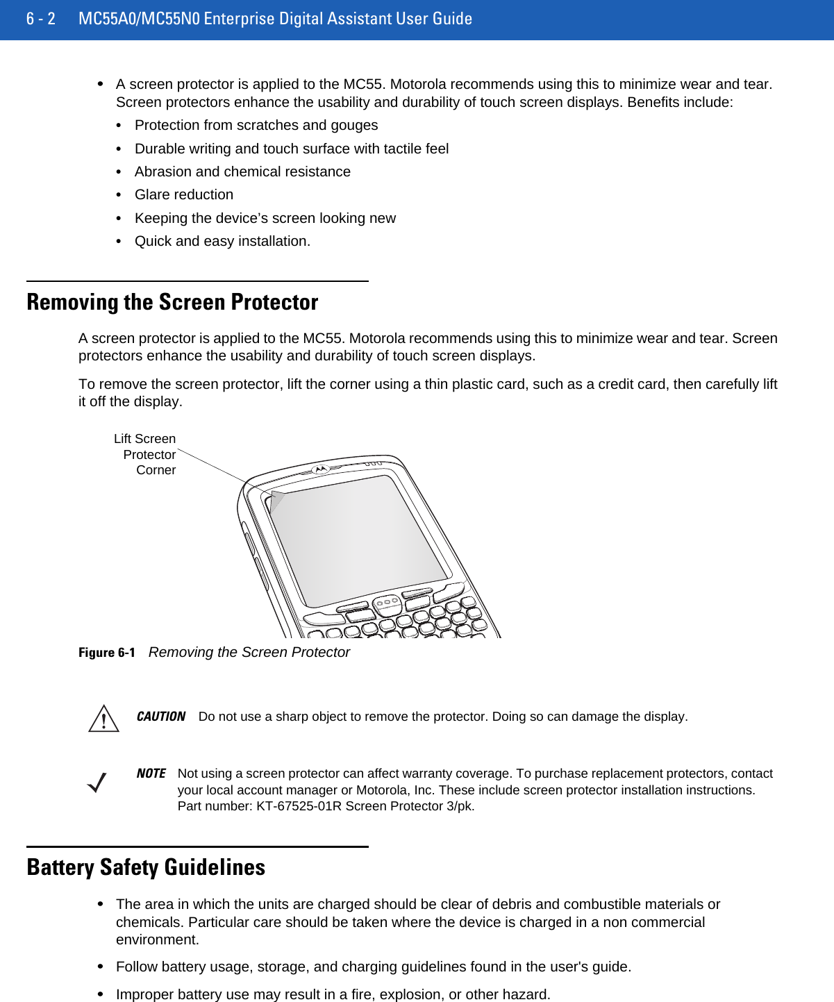 6 - 2 MC55A0/MC55N0 Enterprise Digital Assistant User Guide•A screen protector is applied to the MC55. Motorola recommends using this to minimize wear and tear. Screen protectors enhance the usability and durability of touch screen displays. Benefits include:•Protection from scratches and gouges•Durable writing and touch surface with tactile feel•Abrasion and chemical resistance•Glare reduction•Keeping the device’s screen looking new•Quick and easy installation.Removing the Screen ProtectorA screen protector is applied to the MC55. Motorola recommends using this to minimize wear and tear. Screen protectors enhance the usability and durability of touch screen displays.To remove the screen protector, lift the corner using a thin plastic card, such as a credit card, then carefully lift it off the display.Figure 6-1Removing the Screen ProtectorBattery Safety Guidelines•The area in which the units are charged should be clear of debris and combustible materials or chemicals. Particular care should be taken where the device is charged in a non commercial environment.•Follow battery usage, storage, and charging guidelines found in the user&apos;s guide.•Improper battery use may result in a fire, explosion, or other hazard.Lift ScreenProtectorCornerCAUTION Do not use a sharp object to remove the protector. Doing so can damage the display.NOTE Not using a screen protector can affect warranty coverage. To purchase replacement protectors, contact your local account manager or Motorola, Inc. These include screen protector installation instructions. Part number: KT-67525-01R Screen Protector 3/pk.