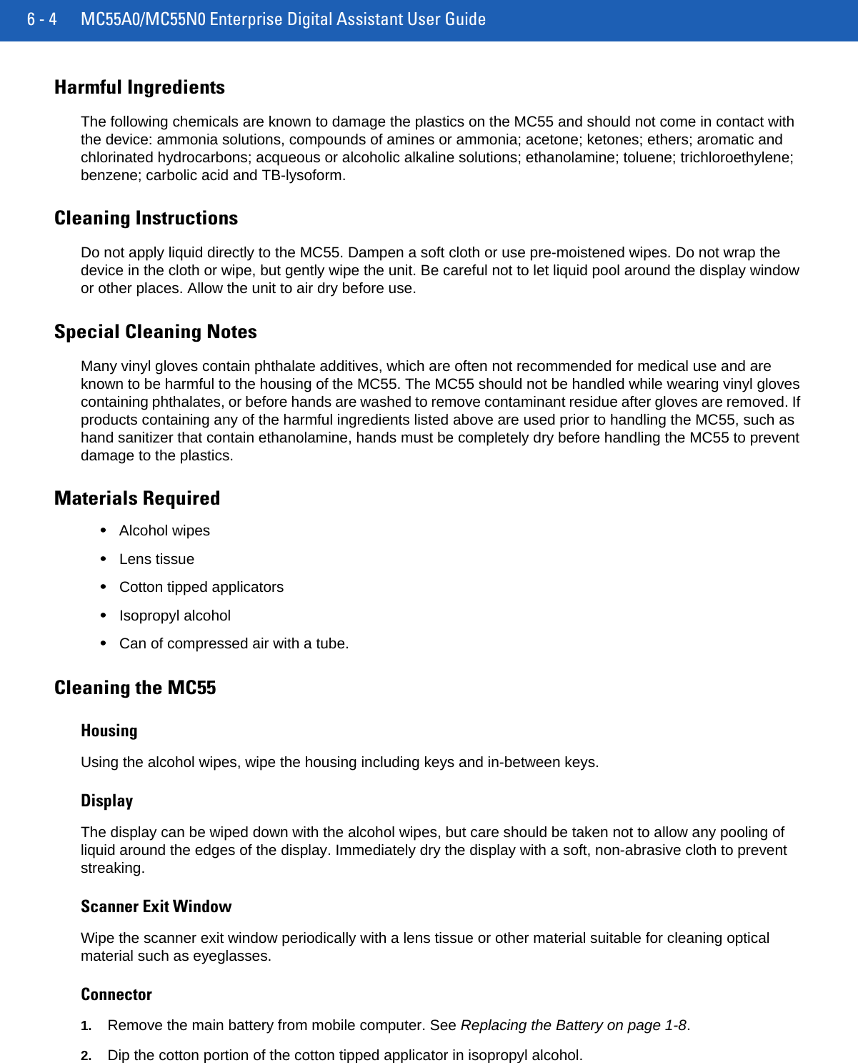 6 - 4 MC55A0/MC55N0 Enterprise Digital Assistant User GuideHarmful IngredientsThe following chemicals are known to damage the plastics on the MC55 and should not come in contact with the device: ammonia solutions, compounds of amines or ammonia; acetone; ketones; ethers; aromatic and chlorinated hydrocarbons; acqueous or alcoholic alkaline solutions; ethanolamine; toluene; trichloroethylene; benzene; carbolic acid and TB-lysoform.Cleaning InstructionsDo not apply liquid directly to the MC55. Dampen a soft cloth or use pre-moistened wipes. Do not wrap the device in the cloth or wipe, but gently wipe the unit. Be careful not to let liquid pool around the display window or other places. Allow the unit to air dry before use.Special Cleaning NotesMany vinyl gloves contain phthalate additives, which are often not recommended for medical use and are known to be harmful to the housing of the MC55. The MC55 should not be handled while wearing vinyl gloves containing phthalates, or before hands are washed to remove contaminant residue after gloves are removed. If products containing any of the harmful ingredients listed above are used prior to handling the MC55, such as hand sanitizer that contain ethanolamine, hands must be completely dry before handling the MC55 to prevent damage to the plastics.Materials Required•Alcohol wipes•Lens tissue•Cotton tipped applicators•Isopropyl alcohol•Can of compressed air with a tube.Cleaning the MC55HousingUsing the alcohol wipes, wipe the housing including keys and in-between keys.DisplayThe display can be wiped down with the alcohol wipes, but care should be taken not to allow any pooling of liquid around the edges of the display. Immediately dry the display with a soft, non-abrasive cloth to prevent streaking.Scanner Exit WindowWipe the scanner exit window periodically with a lens tissue or other material suitable for cleaning optical material such as eyeglasses.Connector1. Remove the main battery from mobile computer. See Replacing the Battery on page 1-8.2. Dip the cotton portion of the cotton tipped applicator in isopropyl alcohol.