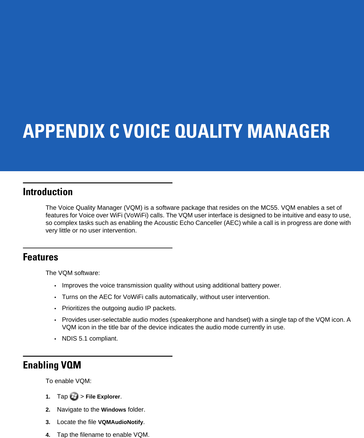 APPENDIX C VOICE QUALITY MANAGERIntroductionThe Voice Quality Manager (VQM) is a software package that resides on the MC55. VQM enables a set of features for Voice over WiFi (VoWiFi) calls. The VQM user interface is designed to be intuitive and easy to use, so complex tasks such as enabling the Acoustic Echo Canceller (AEC) while a call is in progress are done with very little or no user intervention.FeaturesThe VQM software:•Improves the voice transmission quality without using additional battery power.•Turns on the AEC for VoWiFi calls automatically, without user intervention.•Prioritizes the outgoing audio IP packets.•Provides user-selectable audio modes (speakerphone and handset) with a single tap of the VQM icon. A VQM icon in the title bar of the device indicates the audio mode currently in use.•NDIS 5.1 compliant.Enabling VQMTo enable VQM:1. Tap  &gt; File Explorer.2. Navigate to the Windows folder.3. Locate the file VQMAudioNotify.4. Tap the filename to enable VQM.