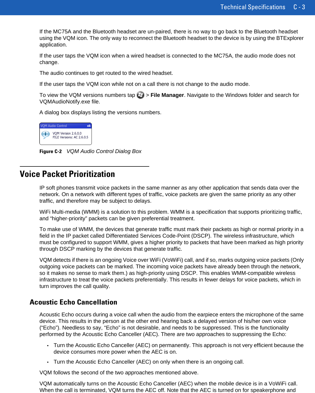 Technical Specifications C - 3If the MC75A and the Bluetooth headset are un-paired, there is no way to go back to the Bluetooth headset using the VQM icon. The only way to reconnect the Bluetooth headset to the device is by using the BTExplorer application.If the user taps the VQM icon when a wired headset is connected to the MC75A, the audio mode does not change.The audio continues to get routed to the wired headset.If the user taps the VQM icon while not on a call there is not change to the audio mode.To view the VQM versions numbers tap   &gt; File Manager. Navigate to the Windows folder and search for VQMAudioNotify.exe file.A dialog box displays listing the versions numbers.Figure C-2VQM Audio Control Dialog BoxVoice Packet PrioritizationIP soft phones transmit voice packets in the same manner as any other application that sends data over the network. On a network with different types of traffic, voice packets are given the same priority as any other traffic, and therefore may be subject to delays.WiFi Multi-media (WMM) is a solution to this problem. WMM is a specification that supports prioritizing traffic, and “higher-priority” packets can be given preferential treatment.To make use of WMM, the devices that generate traffic must mark their packets as high or normal priority in a field in the IP packet called Differentiated Services Code-Point (DSCP). The wireless infrastructure, which must be configured to support WMM, gives a higher priority to packets that have been marked as high priority through DSCP marking by the devices that generate traffic.VQM detects if there is an ongoing Voice over WiFi (VoWiFi) call, and if so, marks outgoing voice packets (Only outgoing voice packets can be marked. The incoming voice packets have already been through the network, so it makes no sense to mark them.) as high-priority using DSCP. This enables WMM-compatible wireless infrastructure to treat the voice packets preferentially. This results in fewer delays for voice packets, which in turn improves the call quality.Acoustic Echo CancellationAcoustic Echo occurs during a voice call when the audio from the earpiece enters the microphone of the same device. This results in the person at the other end hearing back a delayed version of his/her own voice (“Echo”). Needless to say, “Echo” is not desirable, and needs to be suppressed. This is the functionality performed by the Acoustic Echo Canceller (AEC). There are two approaches to suppressing the Echo:•Turn the Acoustic Echo Canceller (AEC) on permanently. This approach is not very efficient because the device consumes more power when the AEC is on.•Turn the Acoustic Echo Canceller (AEC) on only when there is an ongoing call. VQM follows the second of the two approaches mentioned above.VQM automatically turns on the Acoustic Echo Canceller (AEC) when the mobile device is in a VoWiFi call. When the call is terminated, VQM turns the AEC off. Note that the AEC is turned on for speakerphone and 