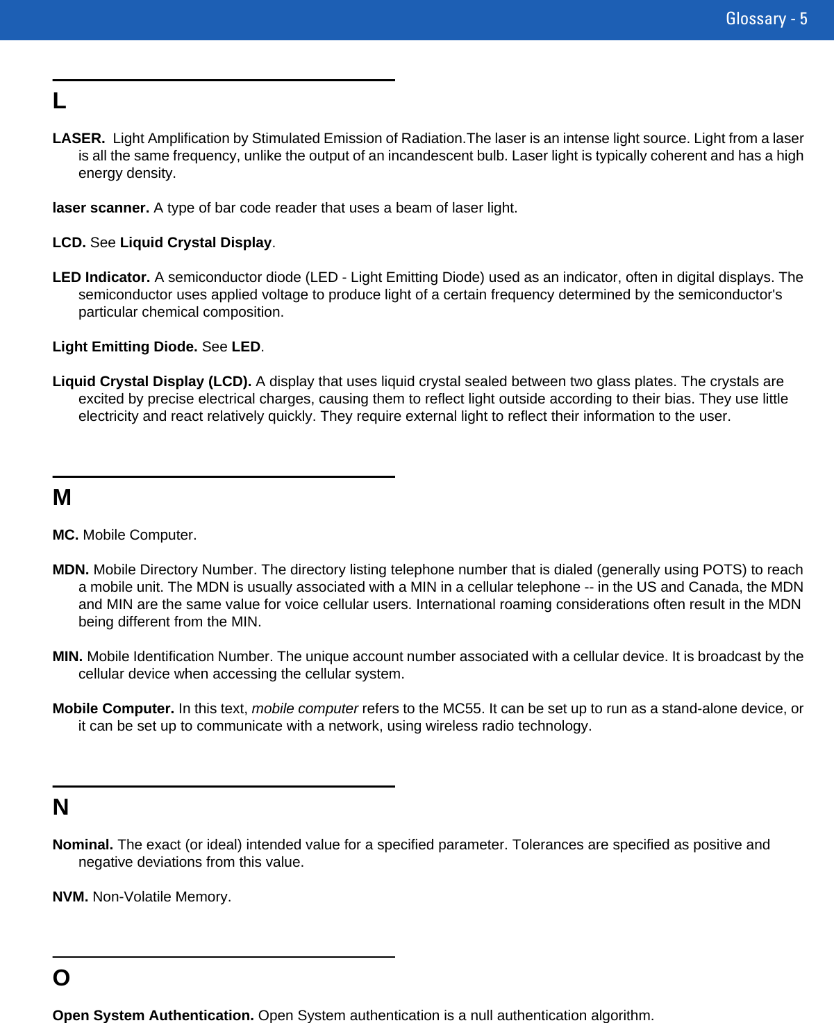Glossary - 5LLASER.  Light Amplification by Stimulated Emission of Radiation.The laser is an intense light source. Light from a laser is all the same frequency, unlike the output of an incandescent bulb. Laser light is typically coherent and has a high energy density.laser scanner. A type of bar code reader that uses a beam of laser light.LCD. See Liquid Crystal Display.LED Indicator. A semiconductor diode (LED - Light Emitting Diode) used as an indicator, often in digital displays. The semiconductor uses applied voltage to produce light of a certain frequency determined by the semiconductor&apos;s particular chemical composition.Light Emitting Diode. See LED.Liquid Crystal Display (LCD). A display that uses liquid crystal sealed between two glass plates. The crystals are excited by precise electrical charges, causing them to reflect light outside according to their bias. They use little electricity and react relatively quickly. They require external light to reflect their information to the user.MMC. Mobile Computer.MDN. Mobile Directory Number. The directory listing telephone number that is dialed (generally using POTS) to reach a mobile unit. The MDN is usually associated with a MIN in a cellular telephone -- in the US and Canada, the MDN and MIN are the same value for voice cellular users. International roaming considerations often result in the MDN being different from the MIN.MIN. Mobile Identification Number. The unique account number associated with a cellular device. It is broadcast by the cellular device when accessing the cellular system.Mobile Computer. In this text, mobile computer refers to the MC55. It can be set up to run as a stand-alone device, or it can be set up to communicate with a network, using wireless radio technology.NNominal. The exact (or ideal) intended value for a specified parameter. Tolerances are specified as positive and negative deviations from this value.NVM. Non-Volatile Memory.OOpen System Authentication. Open System authentication is a null authentication algorithm.