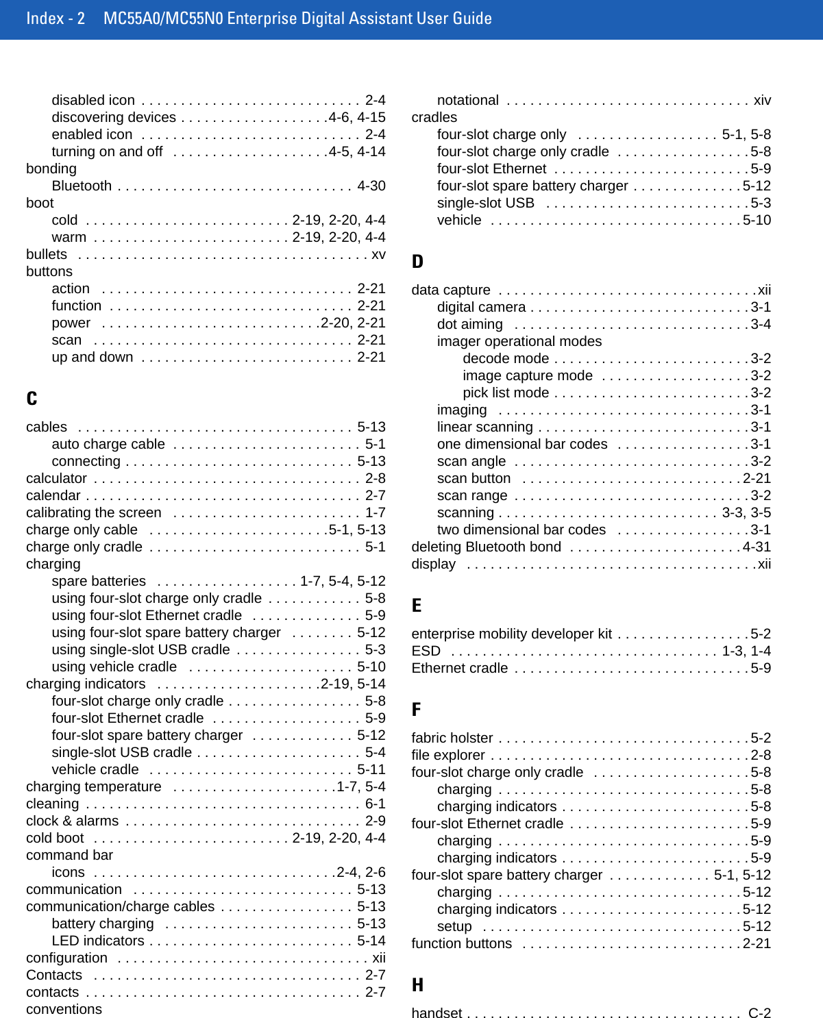 Index - 2 MC55A0/MC55N0 Enterprise Digital Assistant User Guidedisabled icon  . . . . . . . . . . . . . . . . . . . . . . . . . . . . 2-4discovering devices . . . . . . . . . . . . . . . . . . .4-6, 4-15enabled icon  . . . . . . . . . . . . . . . . . . . . . . . . . . . . 2-4turning on and off   . . . . . . . . . . . . . . . . . . . .4-5, 4-14bondingBluetooth . . . . . . . . . . . . . . . . . . . . . . . . . . . . . . 4-30bootcold  . . . . . . . . . . . . . . . . . . . . . . . . . . 2-19, 2-20, 4-4warm  . . . . . . . . . . . . . . . . . . . . . . . . . 2-19, 2-20, 4-4bullets   . . . . . . . . . . . . . . . . . . . . . . . . . . . . . . . . . . . . . xvbuttonsaction   . . . . . . . . . . . . . . . . . . . . . . . . . . . . . . . . 2-21function  . . . . . . . . . . . . . . . . . . . . . . . . . . . . . . . 2-21power   . . . . . . . . . . . . . . . . . . . . . . . . . . . .2-20, 2-21scan   . . . . . . . . . . . . . . . . . . . . . . . . . . . . . . . . . 2-21up and down  . . . . . . . . . . . . . . . . . . . . . . . . . . . 2-21Ccables   . . . . . . . . . . . . . . . . . . . . . . . . . . . . . . . . . . . 5-13auto charge cable  . . . . . . . . . . . . . . . . . . . . . . . . 5-1connecting . . . . . . . . . . . . . . . . . . . . . . . . . . . . . 5-13calculator  . . . . . . . . . . . . . . . . . . . . . . . . . . . . . . . . . . 2-8calendar . . . . . . . . . . . . . . . . . . . . . . . . . . . . . . . . . . . 2-7calibrating the screen   . . . . . . . . . . . . . . . . . . . . . . . . 1-7charge only cable   . . . . . . . . . . . . . . . . . . . . . . .5-1, 5-13charge only cradle  . . . . . . . . . . . . . . . . . . . . . . . . . . . 5-1chargingspare batteries   . . . . . . . . . . . . . . . . . . 1-7, 5-4, 5-12using four-slot charge only cradle  . . . . . . . . . . . . 5-8using four-slot Ethernet cradle   . . . . . . . . . . . . . . 5-9using four-slot spare battery charger   . . . . . . . . 5-12using single-slot USB cradle  . . . . . . . . . . . . . . . . 5-3using vehicle cradle   . . . . . . . . . . . . . . . . . . . . . 5-10charging indicators   . . . . . . . . . . . . . . . . . . . . .2-19, 5-14four-slot charge only cradle . . . . . . . . . . . . . . . . . 5-8four-slot Ethernet cradle  . . . . . . . . . . . . . . . . . . . 5-9four-slot spare battery charger  . . . . . . . . . . . . . 5-12single-slot USB cradle . . . . . . . . . . . . . . . . . . . . . 5-4vehicle cradle   . . . . . . . . . . . . . . . . . . . . . . . . . . 5-11charging temperature   . . . . . . . . . . . . . . . . . . . . .1-7, 5-4cleaning  . . . . . . . . . . . . . . . . . . . . . . . . . . . . . . . . . . . 6-1clock &amp; alarms  . . . . . . . . . . . . . . . . . . . . . . . . . . . . . . 2-9cold boot  . . . . . . . . . . . . . . . . . . . . . . . . . 2-19, 2-20, 4-4command baricons  . . . . . . . . . . . . . . . . . . . . . . . . . . . . . . .2-4, 2-6communication   . . . . . . . . . . . . . . . . . . . . . . . . . . . . 5-13communication/charge cables . . . . . . . . . . . . . . . . . 5-13battery charging   . . . . . . . . . . . . . . . . . . . . . . . . 5-13LED indicators . . . . . . . . . . . . . . . . . . . . . . . . . . 5-14configuration  . . . . . . . . . . . . . . . . . . . . . . . . . . . . . . . . xiiContacts   . . . . . . . . . . . . . . . . . . . . . . . . . . . . . . . . . . 2-7contacts  . . . . . . . . . . . . . . . . . . . . . . . . . . . . . . . . . . . 2-7conventionsnotational  . . . . . . . . . . . . . . . . . . . . . . . . . . . . . . . xivcradlesfour-slot charge only   . . . . . . . . . . . . . . . . . . 5-1, 5-8four-slot charge only cradle  . . . . . . . . . . . . . . . . . 5-8four-slot Ethernet  . . . . . . . . . . . . . . . . . . . . . . . . . 5-9four-slot spare battery charger . . . . . . . . . . . . . . 5-12single-slot USB   . . . . . . . . . . . . . . . . . . . . . . . . . . 5-3vehicle  . . . . . . . . . . . . . . . . . . . . . . . . . . . . . . . . 5-10Ddata capture  . . . . . . . . . . . . . . . . . . . . . . . . . . . . . . . . .xiidigital camera . . . . . . . . . . . . . . . . . . . . . . . . . . . . 3-1dot aiming   . . . . . . . . . . . . . . . . . . . . . . . . . . . . . . 3-4imager operational modesdecode mode . . . . . . . . . . . . . . . . . . . . . . . . . 3-2image capture mode  . . . . . . . . . . . . . . . . . . . 3-2pick list mode . . . . . . . . . . . . . . . . . . . . . . . . . 3-2imaging   . . . . . . . . . . . . . . . . . . . . . . . . . . . . . . . . 3-1linear scanning . . . . . . . . . . . . . . . . . . . . . . . . . . . 3-1one dimensional bar codes  . . . . . . . . . . . . . . . . . 3-1scan angle  . . . . . . . . . . . . . . . . . . . . . . . . . . . . . . 3-2scan button   . . . . . . . . . . . . . . . . . . . . . . . . . . . . 2-21scan range  . . . . . . . . . . . . . . . . . . . . . . . . . . . . . . 3-2scanning . . . . . . . . . . . . . . . . . . . . . . . . . . . . 3-3, 3-5two dimensional bar codes   . . . . . . . . . . . . . . . . . 3-1deleting Bluetooth bond  . . . . . . . . . . . . . . . . . . . . . . 4-31display   . . . . . . . . . . . . . . . . . . . . . . . . . . . . . . . . . . . . .xiiEenterprise mobility developer kit . . . . . . . . . . . . . . . . . 5-2ESD  . . . . . . . . . . . . . . . . . . . . . . . . . . . . . . . . . . 1-3, 1-4Ethernet cradle . . . . . . . . . . . . . . . . . . . . . . . . . . . . . . 5-9Ffabric holster . . . . . . . . . . . . . . . . . . . . . . . . . . . . . . . . 5-2file explorer . . . . . . . . . . . . . . . . . . . . . . . . . . . . . . . . . 2-8four-slot charge only cradle  . . . . . . . . . . . . . . . . . . . . 5-8charging  . . . . . . . . . . . . . . . . . . . . . . . . . . . . . . . . 5-8charging indicators . . . . . . . . . . . . . . . . . . . . . . . . 5-8four-slot Ethernet cradle . . . . . . . . . . . . . . . . . . . . . . . 5-9charging  . . . . . . . . . . . . . . . . . . . . . . . . . . . . . . . . 5-9charging indicators . . . . . . . . . . . . . . . . . . . . . . . . 5-9four-slot spare battery charger  . . . . . . . . . . . . . 5-1, 5-12charging  . . . . . . . . . . . . . . . . . . . . . . . . . . . . . . . 5-12charging indicators . . . . . . . . . . . . . . . . . . . . . . . 5-12setup   . . . . . . . . . . . . . . . . . . . . . . . . . . . . . . . . . 5-12function buttons  . . . . . . . . . . . . . . . . . . . . . . . . . . . . 2-21Hhandset . . . . . . . . . . . . . . . . . . . . . . . . . . . . . . . . . . .  C-2