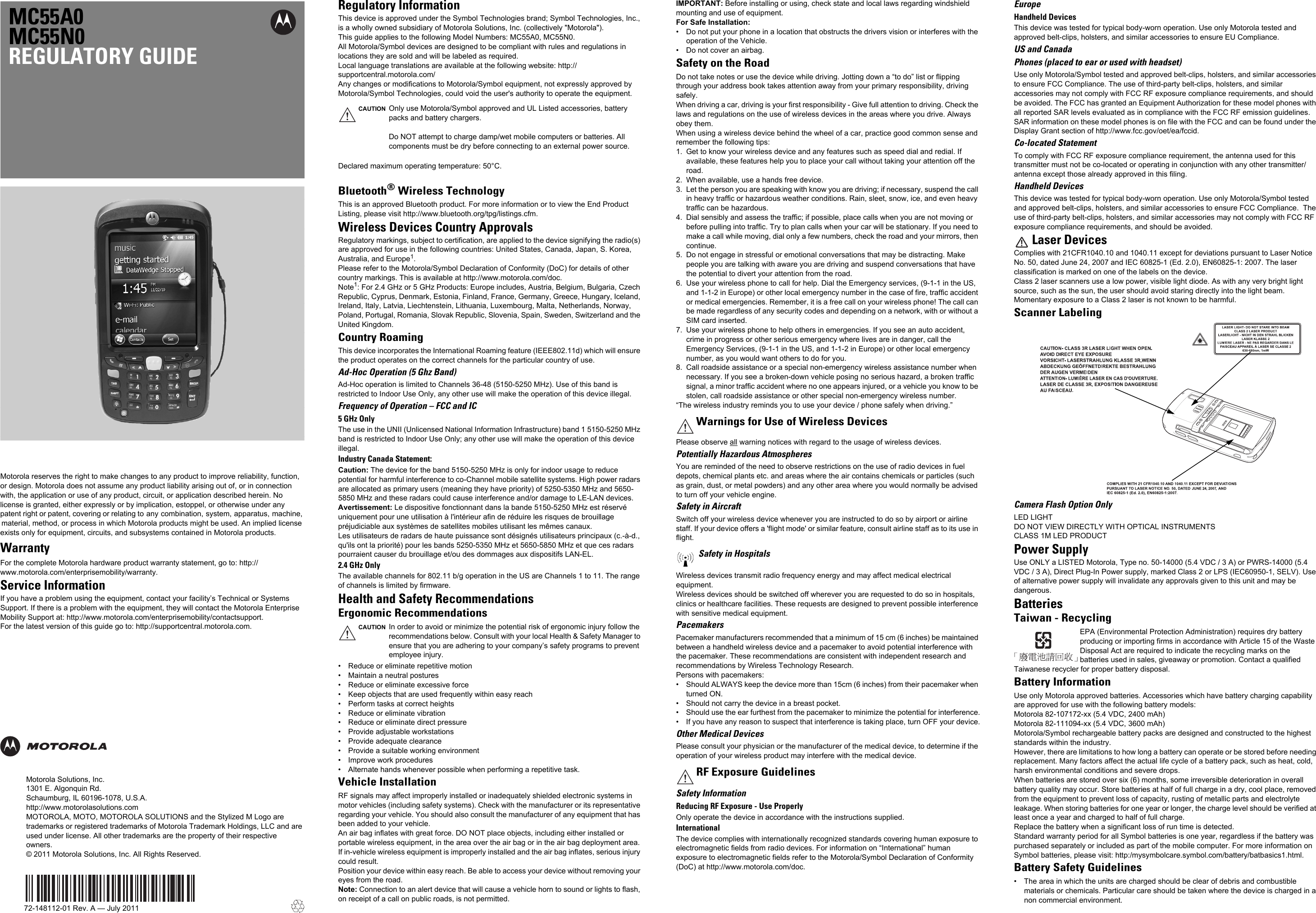 MC55A0MC55N0REGULATORY GUIDEMotorola reserves the right to make changes to any product to improve reliability, function, or design. Motorola does not assume any product liability arising out of, or in connection with, the application or use of any product, circuit, or application described herein. No license is granted, either expressly or by implication, estoppel, or otherwise under any patent right or patent, covering or relating to  any  combination,  system,  apparatus,  machine,   material, method, or process in which Motorola products might be used. An implied license exists only for equipment, circuits, and subsystems contained in Motorola products.WarrantyFor the complete Motorola hardware product warranty statement, go to: http://www.motorola.com/enterprisemobility/warranty.Service InformationIf you have a problem using the equipment, contact your facility’s Technical or Systems Support. If there is a problem with the equipment, they will contact the Motorola Enterprise Mobility Support at: http://www.motorola.com/enterprisemobility/contactsupport.For the latest version of this guide go to: http://supportcentral.motorola.com.Motorola Solutions, Inc.1301 E. Algonquin Rd.Schaumburg, IL 60196-1078, U.S.A.http://www.motorolasolutions.comMOTOROLA, MOTO, MOTOROLA SOLUTIONS and the Stylized M Logo are trademarks or registered trademarks of Motorola Trademark Holdings, LLC and are used under license. All other trademarks are the property of their respective owners. © 2011 Motorola Solutions, Inc. All Rights Reserved.72-148112-01 Rev. A — July 2011Regulatory InformationThis device is approved under the Symbol Technologies brand; Symbol Technologies, Inc., is a wholly owned subsidiary of Motorola Solutions, Inc. (collectively &quot;Motorola&quot;).This guide applies to the following Model Numbers: MC55A0, MC55N0.All Motorola/Symbol devices are designed to be compliant with rules and regulations in locations they are sold and will be labeled as required.Local language translations are available at the following website: http://supportcentral.motorola.com/Any changes or modifications to Motorola/Symbol equipment, not expressly approved by Motorola/Symbol Technologies, could void the user&apos;s authority to operate the equipment.Declared maximum operating temperature: 50°C.Bluetooth®Wireless TechnologyThis is an approved Bluetooth product. For more information or to view the End Product Listing, please visit http://www.bluetooth.org/tpg/listings.cfm.Wireless Devices Country ApprovalsRegulatory markings, subject to certification, are applied to the device signifying the radio(s) are approved for use in the following countries: United States, Canada, Japan, S. Korea, Australia, and Europe1.Please refer to the Motorola/Symbol Declaration of Conformity (DoC) for details of other country markings. This is available at http://www.motorola.com/doc.Note1: For 2.4 GHz or 5 GHz Products: Europe includes, Austria, Belgium, Bulgaria, Czech Republic, Cyprus, Denmark, Estonia, Finland, France, Germany, Greece, Hungary, Iceland, Ireland, Italy, Latvia, Liechtenstein, Lithuania, Luxembourg, Malta, Netherlands, Norway, Poland, Portugal, Romania, Slovak Republic, Slovenia, Spain, Sweden, Switzerland and the United Kingdom.Country RoamingThis device incorporates the International Roaming feature (IEEE802.11d) which will ensure the product operates on the correct channels for the particular country of use.Ad-Hoc Operation (5 Ghz Band)Ad-Hoc operation is limited to Channels 36-48 (5150-5250 MHz). Use of this band is restricted to Indoor Use Only, any other use will make the operation of this device illegal.Frequency of Operation – FCC and IC5 GHz OnlyThe use in the UNII (Unlicensed National Information Infrastructure) band 1 5150-5250 MHz band is restricted to Indoor Use Only; any other use will make the operation of this device illegal.Industry Canada Statement:Caution: The device for the band 5150-5250 MHz is only for indoor usage to reduce potential for harmful interference to co-Channel mobile satellite systems. High power radars are allocated as primary users (meaning they have priority) of 5250-5350 MHz and 5650-5850 MHz and these radars could cause interference and/or damage to LE-LAN devices.Avertissement: Le dispositive fonctionnant dans la bande 5150-5250 MHz est réservé uniquement pour une utilisation à l&apos;intérieur afin de réduire les risques de brouillage préjudiciable aux systèmes de satellites mobiles utilisant les mêmes canaux.Les utilisateurs de radars de haute puissance sont désignés utilisateurs principaux (c.-à-d., qu&apos;ils ont la priorité) pour les bands 5250-5350 MHz et 5650-5850 MHz et que ces radars pourraient causer du brouillage et/ou des dommages aux dispositifs LAN-EL.2.4 GHz OnlyThe available channels for 802.11 b/g operation in the US are Channels 1 to 11. The range of channels is limited by firmware.Health and Safety RecommendationsErgonomic Recommendations• Reduce or eliminate repetitive motion• Maintain a neutral postures• Reduce or eliminate excessive force• Keep objects that are used frequently within easy reach• Perform tasks at correct heights• Reduce or eliminate vibration• Reduce or eliminate direct pressure• Provide adjustable workstations• Provide adequate clearance• Provide a suitable working environment• Improve work procedures• Alternate hands whenever possible when performing a repetitive task.Vehicle InstallationRF signals may affect improperly installed or inadequately shielded electronic systems in motor vehicles (including safety systems). Check with the manufacturer or its representative regarding your vehicle. You should also consult the manufacturer of any equipment that has been added to your vehicle.An air bag inflates with great force. DO NOT place objects, including either installed or portable wireless equipment, in the area over the air bag or in the air bag deployment area. If in-vehicle wireless equipment is improperly installed and the air bag inflates, serious injury could result. Position your device within easy reach. Be able to access your device without removing your eyes from the road.Note: Connection to an alert device that will cause a vehicle horn to sound or lights to flash, on receipt of a call on public roads, is not permitted.IMPORTANT: Before installing or using, check state and local laws regarding windshield mounting and use of equipment.For Safe Installation:• Do not put your phone in a location that obstructs the drivers vision or interferes with the operation of the Vehicle.• Do not cover an airbag.Safety on the RoadDo not take notes or use the device while driving. Jotting down a “to do” list or flipping through your address book takes attention away from your primary responsibility, driving safely. When driving a car, driving is your first responsibility - Give full attention to driving. Check the laws and regulations on the use of wireless devices in the areas where you drive. Always obey them.When using a wireless device behind the wheel of a car, practice good common sense and remember the following tips:1. Get to know your wireless device and any features such as speed dial and redial. If available, these features help you to place your call without taking your attention off the road.2. When available, use a hands free device.3. Let the person you are speaking with know you are driving; if necessary, suspend the call in heavy traffic or hazardous weather conditions. Rain, sleet, snow, ice, and even heavy traffic can be hazardous. 4. Dial sensibly and assess the traffic; if possible, place calls when you are not moving or before pulling into traffic. Try to plan calls when your car will be stationary. If you need to make a call while moving, dial only a few numbers, check the road and your mirrors, then continue.5. Do not engage in stressful or emotional conversations that may be distracting. Make people you are talking with aware you are driving and suspend conversations that have the potential to divert your attention from the road.6. Use your wireless phone to call for help. Dial the Emergency services, (9-1-1 in the US, and 1-1-2 in Europe) or other local emergency number in the case of fire, traffic accident or medical emergencies. Remember, it is a free call on your wireless phone! The call can be made regardless of any security codes and depending on a network, with or without a SIM card inserted.7. Use your wireless phone to help others in emergencies. If you see an auto accident, crime in progress or other serious emergency where lives are in danger, call the Emergency Services, (9-1-1 in the US, and 1-1-2 in Europe) or other local emergency number, as you would want others to do for you.8. Call roadside assistance or a special non-emergency wireless assistance number when necessary. If you see a broken-down vehicle posing no serious hazard, a broken traffic signal, a minor traffic accident where no one appears injured, or a vehicle you know to be stolen, call roadside assistance or other special non-emergency wireless number.“The wireless industry reminds you to use your device / phone safely when driving.”Please observe all warning notices with regard to the usage of wireless devices.Potentially Hazardous AtmospheresYou are reminded of the need to observe restrictions on the use of radio devices in fuel depots, chemical plants etc. and areas where the air contains chemicals or particles (such as grain, dust, or metal powders) and any other area where you would normally be advised to turn off your vehicle engine.Safety in AircraftSwitch off your wireless device whenever you are instructed to do so by airport or airline staff. If your device offers a &apos;flight mode&apos; or similar feature, consult airline staff as to its use in flight.Wireless devices transmit radio frequency energy and may affect medical electrical equipment.Wireless devices should be switched off wherever you are requested to do so in hospitals, clinics or healthcare facilities. These requests are designed to prevent possible interference with sensitive medical equipment.PacemakersPacemaker manufacturers recommended that a minimum of 15 cm (6 inches) be maintained between a handheld wireless device and a pacemaker to avoid potential interference with the pacemaker. These recommendations are consistent with independent research and recommendations by Wireless Technology Research.Persons with pacemakers:• Should ALWAYS keep the device more than 15cm (6 inches) from their pacemaker when turned ON.• Should not carry the device in a breast pocket.• Should use the ear furthest from the pacemaker to minimize the potential for interference.• If you have any reason to suspect that interference is taking place, turn OFF your device.Other Medical DevicesPlease consult your physician or the manufacturer of the medical device, to determine if the operation of your wireless product may interfere with the medical device.Safety InformationReducing RF Exposure - Use ProperlyOnly operate the device in accordance with the instructions supplied.InternationalThe device complies with internationally recognized standards covering human exposure to electromagnetic fields from radio devices. For information on “International” human exposure to electromagnetic fields refer to the Motorola/Symbol Declaration of Conformity (DoC) at http://www.motorola.com/doc.EuropeHandheld DevicesThis device was tested for typical body-worn operation. Use only Motorola tested and approved belt-clips, holsters, and similar accessories to ensure EU Compliance.US and CanadaPhones (placed to ear or used with headset)Use only Motorola/Symbol tested and approved belt-clips, holsters, and similar accessories to ensure FCC Compliance. The use of third-party belt-clips, holsters, and similar accessories may not comply with FCC RF exposure compliance requirements, and should be avoided. The FCC has granted an Equipment Authorization for these model phones with all reported SAR levels evaluated as in compliance with the FCC RF emission guidelines. SAR information on these model phones is on file with the FCC and can be found under the Display Grant section of http://www.fcc.gov/oet/ea/fccid.Co-located StatementTo comply with FCC RF exposure compliance requirement, the antenna used for this transmitter must not be co-located or operating in conjunction with any other transmitter/antenna except those already approved in this filing.Handheld DevicesThis device was tested for typical body-worn operation. Use only Motorola/Symbol tested and approved belt-clips, holsters, and similar accessories to ensure FCC Compliance.  The use of third-party belt-clips, holsters, and similar accessories may not comply with FCC RF exposure compliance requirements, and should be avoided.Laser DevicesComplies with 21CFR1040.10 and 1040.11 except for deviations pursuant to Laser Notice No. 50, dated June 24, 2007 and IEC 60825-1 (Ed. 2.0), EN60825-1: 2007. The laser classification is marked on one of the labels on the device.Class 2 laser scanners use a low power, visible light diode. As with any very bright light source, such as the sun, the user should avoid staring directly into the light beam. Momentary exposure to a Class 2 laser is not known to be harmful.Scanner LabelingCamera Flash Option OnlyLED LIGHTDO NOT VIEW DIRECTLY WITH OPTICAL INSTRUMENTSCLASS 1M LED PRODUCTPower SupplyUse ONLY a LISTED Motorola, Type no. 50-14000 (5.4 VDC / 3 A) or PWRS-14000 (5.4 VDC / 3 A), Direct Plug-In Power supply, marked Class 2 or LPS (IEC60950-1, SELV). Use of alternative power supply will invalidate any approvals given to this unit and may be dangerous.BatteriesTaiwan - RecyclingEPA (Environmental Protection Administration) requires dry battery producing or importing firms in accordance with Article 15 of the Waste Disposal Act are required to indicate the recycling marks on the batteries used in sales, giveaway or promotion. Contact a qualified Taiwanese recycler for proper battery disposal.Battery InformationUse only Motorola approved batteries. Accessories which have battery charging capability are approved for use with the following battery models:Motorola 82-107172-xx (5.4 VDC, 2400 mAh)Motorola 82-111094-xx (5.4 VDC, 3600 mAh)Motorola/Symbol rechargeable battery packs are designed and constructed to the highest standards within the industry.However, there are limitations to how long a battery can operate or be stored before needing replacement. Many factors affect the actual life cycle of a battery pack, such as heat, cold, harsh environmental conditions and severe drops.When batteries are stored over six (6) months, some irreversible deterioration in overall battery quality may occur. Store batteries at half of full charge in a dry, cool place, removed from the equipment to prevent loss of capacity, rusting of metallic parts and electrolyte leakage. When storing batteries for one year or longer, the charge level should be verified at least once a year and charged to half of full charge.Replace the battery when a significant loss of run time is detected.Standard warranty period for all Symbol batteries is one year, regardless if the battery was purchased separately or included as part of the mobile computer. For more information on Symbol batteries, please visit: http:/mysymbolcare.symbol.com/battery/batbasics1.html.Battery Safety Guidelines• The area in which the units are charged should be clear of debris and combustible materials or chemicals. Particular care should be taken where the device is charged in a non commercial environment.CAUTION Only use Motorola/Symbol approved and UL Listed accessories, battery packs and battery chargers.Do NOT attempt to charge damp/wet mobile computers or batteries. All components must be dry before connecting to an external power source.CAUTION In order to avoid or minimize the potential risk of ergonomic injury follow the recommendations below. Consult with your local Health &amp; Safety Manager to ensure that you are adhering to your company’s safety programs to prevent employee injury.Warnings for Use of Wireless DevicesSafety in HospitalsRF Exposure Guidelines