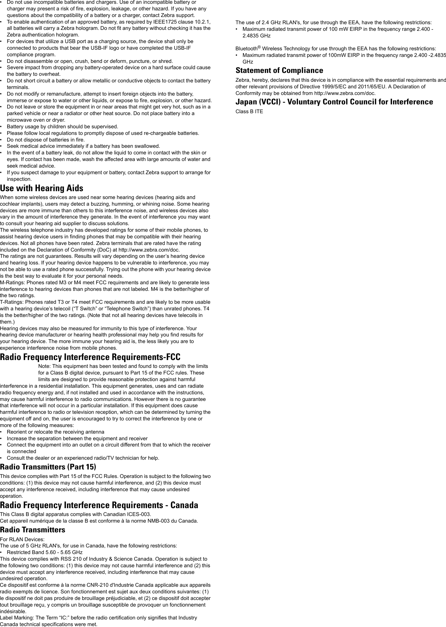 • Do not use incompatible batteries and chargers. Use of an incompatible battery or charger may present a risk of fire, explosion, leakage, or other hazard. If you have any questions about the compatibility of a battery or a charger, contact Zebra support.• To enable authentication of an approved battery, as required by IEEE1725 clause 10.2.1, all batteries will carry a Zebra hologram. Do not fit any battery without checking it has the Zebra authentication hologram.• For devices that utilize a USB port as a charging source, the device shall only be connected to products that bear the USB-IF logo or have completed the USB-IF compliance program.• Do not disassemble or open, crush, bend or deform, puncture, or shred.• Severe impact from dropping any battery-operated device on a hard surface could cause the battery to overheat.• Do not short circuit a battery or allow metallic or conductive objects to contact the battery terminals.• Do not modify or remanufacture, attempt to insert foreign objects into the battery, immerse or expose to water or other liquids, or expose to fire, explosion, or other hazard.• Do not leave or store the equipment in or near areas that might get very hot, such as in a parked vehicle or near a radiator or other heat source. Do not place battery into a microwave oven or dryer.• Battery usage by children should be supervised.• Please follow local regulations to promptly dispose of used re-chargeable batteries.• Do not dispose of batteries in fire.• Seek medical advice immediately if a battery has been swallowed.• In the event of a battery leak, do not allow the liquid to come in contact with the skin or eyes. If contact has been made, wash the affected area with large amounts of water and seek medical advice.• If you suspect damage to your equipment or battery, contact Zebra support to arrange for inspection.Use with Hearing Aids When some wireless devices are used near some hearing devices (hearing aids and cochlear implants), users may detect a buzzing, humming, or whining noise. Some hearing devices are more immune than others to this interference noise, and wireless devices also vary in the amount of interference they generate. In the event of interference you may want to consult your hearing aid supplier to discuss solutions.The wireless telephone industry has developed ratings for some of their mobile phones, to assist hearing device users in finding phones that may be compatible with their hearing devices. Not all phones have been rated. Zebra terminals that are rated have the rating included on the Declaration of Conformity (DoC) at http://www.zebra.com/doc.The ratings are not guarantees. Results will vary depending on the user’s hearing device and hearing loss. If your hearing device happens to be vulnerable to interference, you may not be able to use a rated phone successfully. Trying out the phone with your hearing device is the best way to evaluate it for your personal needs.M-Ratings: Phones rated M3 or M4 meet FCC requirements and are likely to generate less interference to hearing devices than phones that are not labeled. M4 is the better/higher of the two ratings.T-Ratings: Phones rated T3 or T4 meet FCC requirements and are likely to be more usable with a hearing device’s telecoil (“T Switch” or “Telephone Switch”) than unrated phones. T4 is the better/higher of the two ratings. (Note that not all hearing devices have telecoils in them.)Hearing devices may also be measured for immunity to this type of interference. Your hearing device manufacturer or hearing health professional may help you find results for your hearing device. The more immune your hearing aid is, the less likely you are to experience interference noise from mobile phones.Radio Frequency Interference Requirements-FCCNote: This equipment has been tested and found to comply with the limits for a Class B digital device, pursuant to Part 15 of the FCC rules. These limits are designed to provide reasonable protection against harmful interference in a residential installation. This equipment generates, uses and can radiate radio frequency energy and, if not installed and used in accordance with the instructions, may cause harmful interference to radio communications. However there is no guarantee that interference will not occur in a particular installation. If this equipment does cause harmful interference to radio or television reception, which can be determined by turning the equipment off and on, the user is encouraged to try to correct the interference by one or more of the following measures:• Reorient or relocate the receiving antenna• Increase the separation between the equipment and receiver• Connect the equipment into an outlet on a circuit different from that to which the receiver is connected• Consult the dealer or an experienced radio/TV technician for help.Radio Transmitters (Part 15)This device complies with Part 15 of the FCC Rules. Operation is subject to the following two conditions: (1) this device may not cause harmful interference, and (2) this device must accept any interference received, including interference that may cause undesired operation.Radio Frequency Interference Requirements - CanadaThis Class B digital apparatus complies with Canadian ICES-003.Cet appareil numérique de la classe B est conforme à la norme NMB-003 du Canada.Radio TransmittersFor RLAN Devices:The use of 5 GHz RLAN&apos;s, for use in Canada, have the following restrictions:• Restricted Band 5.60 - 5.65 GHz This device complies with RSS 210 of Industry &amp; Science Canada. Operation is subject to the following two conditions: (1) this device may not cause harmful interference and (2) this device must accept any interference received, including interference that may cause undesired operation.Ce dispositif est conforme à la norme CNR-210 d&apos;Industrie Canada applicable aux appareils radio exempts de licence. Son fonctionnement est sujet aux deux conditions suivantes: (1) le dispositif ne doit pas produire de brouillage préjudiciable, et (2) ce dispositif doit accepter tout brouillage reçu, y compris un brouillage susceptible de provoquer un fonctionnement indésirable.Label Marking: The Term “IC:” before the radio certification only signifies that Industry Canada technical specifications were met.The use of 2.4 GHz RLAN&apos;s, for use through the EEA, have the following restrictions:• Maximum radiated transmit power of 100 mW EIRP in the frequency range 2.400 - 2.4835 GHzBluetooth® Wireless Technology for use through the EEA has the following restrictions:• Maximum radiated transmit power of 100mW EIRP in the frequency range 2.400 -2.4835 GHzStatement of ComplianceZebra, hereby, declares that this device is in compliance with the essential requirements and other relevant provisions of Directive 1999/5/EC and 2011/65/EU. A Declaration of Conformity may be obtained from http://www.zebra.com/doc.Japan (VCCI) - Voluntary Control Council for InterferenceClass B ITE