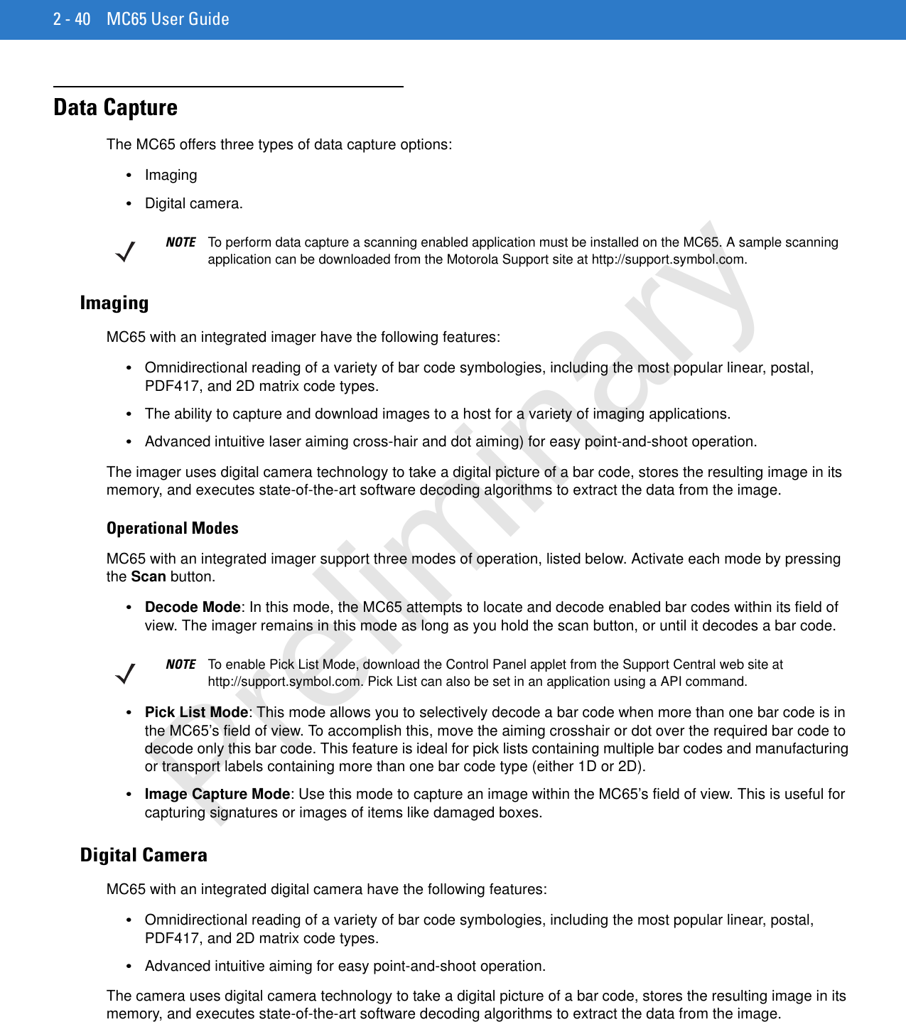 2 - 40 MC65 User GuideData CaptureThe MC65 offers three types of data capture options:•Imaging•Digital camera.ImagingMC65 with an integrated imager have the following features:•Omnidirectional reading of a variety of bar code symbologies, including the most popular linear, postal, PDF417, and 2D matrix code types.•The ability to capture and download images to a host for a variety of imaging applications.•Advanced intuitive laser aiming cross-hair and dot aiming) for easy point-and-shoot operation.The imager uses digital camera technology to take a digital picture of a bar code, stores the resulting image in its memory, and executes state-of-the-art software decoding algorithms to extract the data from the image.Operational ModesMC65 with an integrated imager support three modes of operation, listed below. Activate each mode by pressing the Scan button.•Decode Mode: In this mode, the MC65 attempts to locate and decode enabled bar codes within its field of view. The imager remains in this mode as long as you hold the scan button, or until it decodes a bar code.•Pick List Mode: This mode allows you to selectively decode a bar code when more than one bar code is in the MC65’s field of view. To accomplish this, move the aiming crosshair or dot over the required bar code to decode only this bar code. This feature is ideal for pick lists containing multiple bar codes and manufacturing or transport labels containing more than one bar code type (either 1D or 2D).•Image Capture Mode: Use this mode to capture an image within the MC65’s field of view. This is useful for capturing signatures or images of items like damaged boxes.Digital CameraMC65 with an integrated digital camera have the following features:•Omnidirectional reading of a variety of bar code symbologies, including the most popular linear, postal, PDF417, and 2D matrix code types.•Advanced intuitive aiming for easy point-and-shoot operation.The camera uses digital camera technology to take a digital picture of a bar code, stores the resulting image in its memory, and executes state-of-the-art software decoding algorithms to extract the data from the image.NOTE To perform data capture a scanning enabled application must be installed on the MC65. A sample scanning application can be downloaded from the Motorola Support site at http://support.symbol.com.NOTE To enable Pick List Mode, download the Control Panel applet from the Support Central web site at http://support.symbol.com. Pick List can also be set in an application using a API command.Preliminary