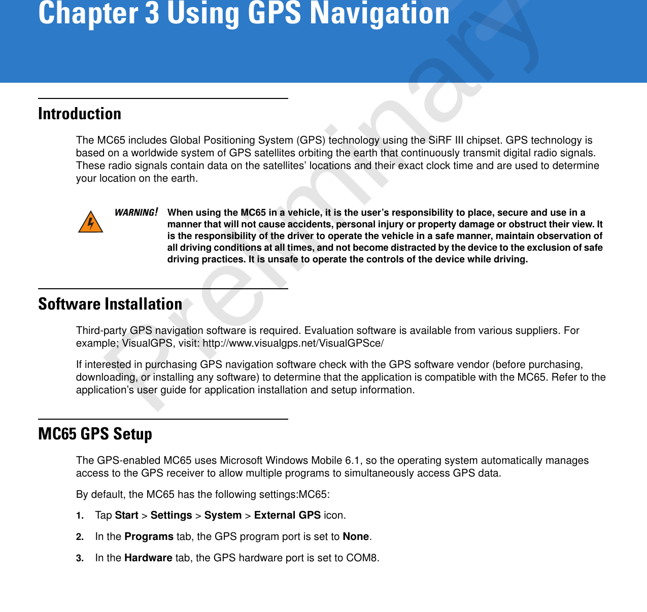 Chapter 3 Using GPS NavigationIntroductionThe MC65 includes Global Positioning System (GPS) technology using the SiRF III chipset. GPS technology is based on a worldwide system of GPS satellites orbiting the earth that continuously transmit digital radio signals. These radio signals contain data on the satellites’ locations and their exact clock time and are used to determine your location on the earth.Software InstallationThird-party GPS navigation software is required. Evaluation software is available from various suppliers. For example; VisualGPS, visit: http://www.visualgps.net/VisualGPSce/If interested in purchasing GPS navigation software check with the GPS software vendor (before purchasing, downloading, or installing any software) to determine that the application is compatible with the MC65. Refer to the application’s user guide for application installation and setup information.MC65 GPS SetupThe GPS-enabled MC65 uses Microsoft Windows Mobile 6.1, so the operating system automatically manages access to the GPS receiver to allow multiple programs to simultaneously access GPS data.By default, the MC65 has the following settings:MC65:1. Tap Start &gt; Settings &gt; System &gt; External GPS icon.2. In the Programs tab, the GPS program port is set to None.3. In the Hardware tab, the GPS hardware port is set to COM8.WARNING!When using the MC65 in a vehicle, it is the user’s responsibility to place, secure and use in a manner that will not cause accidents, personal injury or property damage or obstruct their view. It is the responsibility of the driver to operate the vehicle in a safe manner, maintain observation of all driving conditions at all times, and not become distracted by the device to the exclusion of safe driving practices. It is unsafe to operate the controls of the device while driving.Preliminary