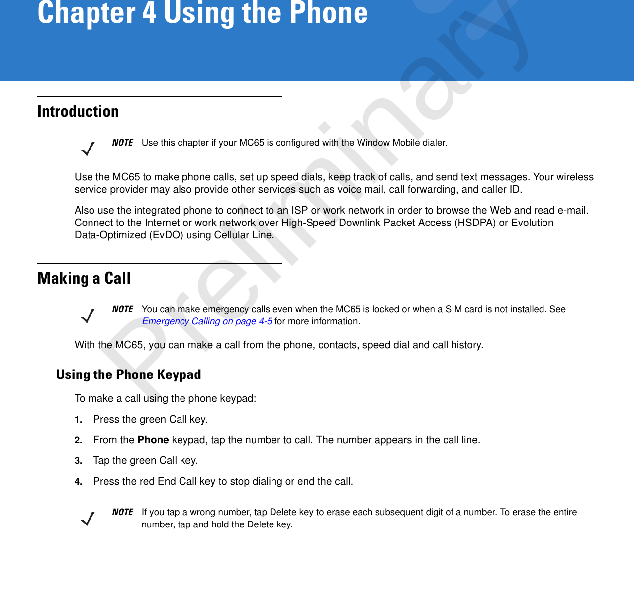 Chapter 4 Using the PhoneIntroductionUse the MC65 to make phone calls, set up speed dials, keep track of calls, and send text messages. Your wireless service provider may also provide other services such as voice mail, call forwarding, and caller ID.Also use the integrated phone to connect to an ISP or work network in order to browse the Web and read e-mail. Connect to the Internet or work network over High-Speed Downlink Packet Access (HSDPA) or Evolution Data-Optimized (EvDO) using Cellular Line.Making a CallWith the MC65, you can make a call from the phone, contacts, speed dial and call history.Using the Phone KeypadTo make a call using the phone keypad:1. Press the green Call key.2. From the Phone keypad, tap the number to call. The number appears in the call line.3. Tap the green Call key.4. Press the red End Call key to stop dialing or end the call.NOTE Use this chapter if your MC65 is configured with the Window Mobile dialer.NOTE You can make emergency calls even when the MC65 is locked or when a SIM card is not installed. See Emergency Calling on page 4-5 for more information.NOTE If you tap a wrong number, tap Delete key to erase each subsequent digit of a number. To erase the entire number, tap and hold the Delete key.Preliminary