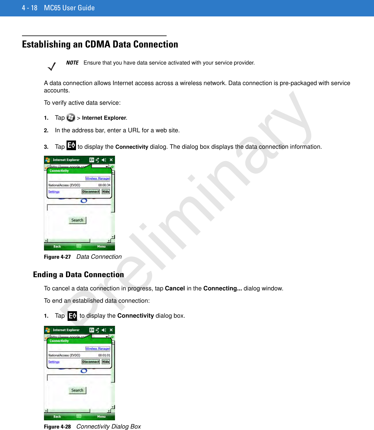 4 - 18 MC65 User GuideEstablishing an CDMA Data ConnectionA data connection allows Internet access across a wireless network. Data connection is pre-packaged with service accounts.To verify active data service:1. Tap  &gt; Internet Explorer.2. In the address bar, enter a URL for a web site.3. Tap   to display the Connectivity dialog. The dialog box displays the data connection information.Figure 4-27    Data ConnectionEnding a Data ConnectionTo cancel a data connection in progress, tap Cancel in the Connecting... dialog window.To end an established data connection:1. Tap   to display the Connectivity dialog box.Figure 4-28    Connectivity Dialog BoxNOTE Ensure that you have data service activated with your service provider.Preliminary