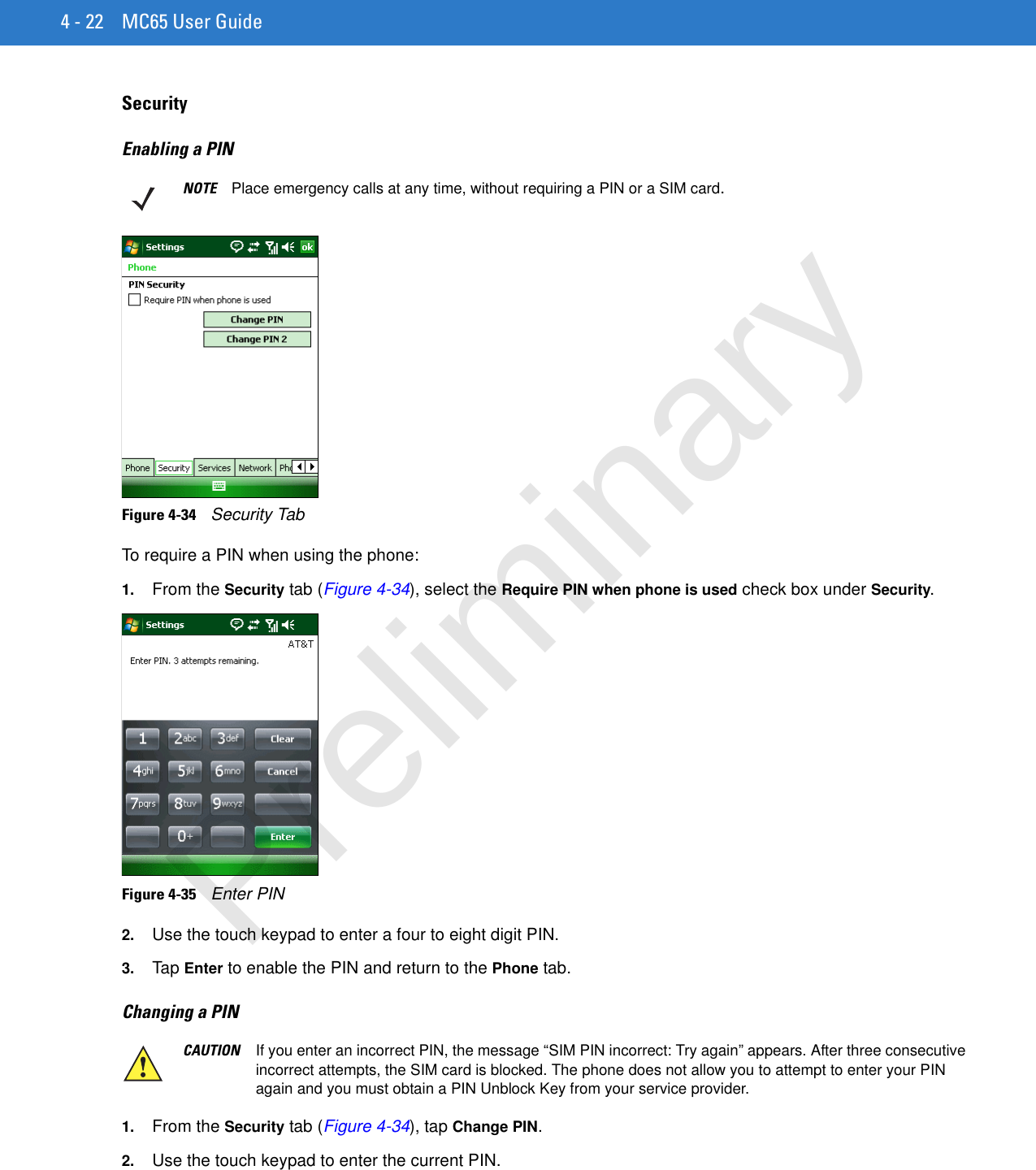 4 - 22 MC65 User GuideSecurityEnabling a PINFigure 4-34    Security TabTo require a PIN when using the phone:1. From the Security tab (Figure 4-34), select the Require PIN when phone is used check box under Security.Figure 4-35    Enter PIN2. Use the touch keypad to enter a four to eight digit PIN.3. Tap Enter to enable the PIN and return to the Phone tab.Changing a PIN 1. From the Security tab (Figure 4-34), tap Change PIN.2. Use the touch keypad to enter the current PIN.NOTE Place emergency calls at any time, without requiring a PIN or a SIM card.CAUTION If you enter an incorrect PIN, the message “SIM PIN incorrect: Try again” appears. After three consecutive incorrect attempts, the SIM card is blocked. The phone does not allow you to attempt to enter your PIN again and you must obtain a PIN Unblock Key from your service provider.Preliminary