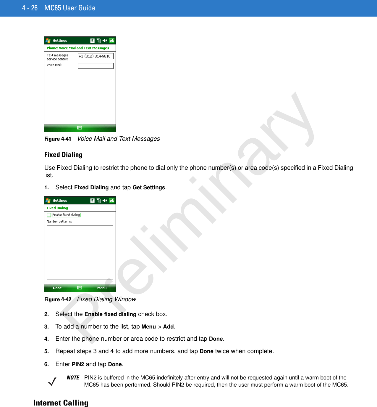 4 - 26 MC65 User GuideFigure 4-41    Voice Mail and Text MessagesFixed DialingUse Fixed Dialing to restrict the phone to dial only the phone number(s) or area code(s) specified in a Fixed Dialing list.1. Select Fixed Dialing and tap Get Settings.Figure 4-42    Fixed Dialing Window2. Select the Enable fixed dialing check box.3. To add a number to the list, tap Menu &gt; Add.4. Enter the phone number or area code to restrict and tap Done.5. Repeat steps 3 and 4 to add more numbers, and tap Done twice when complete.6. Enter PIN2 and tap Done.Internet CallingNOTE PIN2 is buffered in the MC65 indefinitely after entry and will not be requested again until a warm boot of the MC65 has been performed. Should PIN2 be required, then the user must perform a warm boot of the MC65.Preliminary